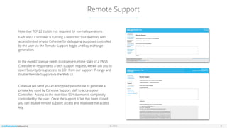 © 2016
Remote Support
8
Note that TCP 22 (ssh) is not required for normal operations.
Each VNS3 Controller is running a restricted SSH daemon, with
access limited only to Cohesive for debugging purposes controlled
by the user via the Remote Support toggle and key exchange
generation.
In the event Cohesive needs to observe runtime state of a VNS3
Controller in response to a tech support request, we will ask you to
open Security Group access to SSH from our support IP range and
Enable Remote Support via the Web UI.
Cohesive will send you an encrypted passphrase to generate a
private key used by Cohesive Support staﬀ to access your
Controller. Access to the restricted SSH daemon is completely
controlled by the user. Once the support ticket has been closed
you can disable remote support access and invalidate the access
key.
 