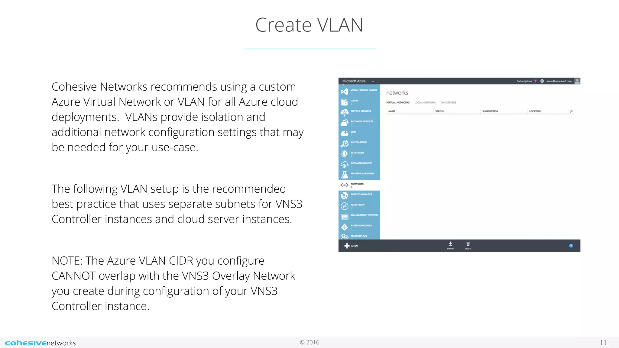 © 2016 Create VLAN 11 Cohesive Networks recommends using a custom Azure Virtual Network or VLAN for all Azure cloud deployments. VLANs provide isolation and additional network conﬁguration settings that may be needed for your use-case. The following VLAN setup is the recommended best practice that uses separate subnets for VNS3 Controller instances and cloud server instances. NOTE: The Azure VLAN CIDR you conﬁgure CANNOT overlap with the VNS3 Overlay Network you create during conﬁguration of your VNS3 Controller instance. 