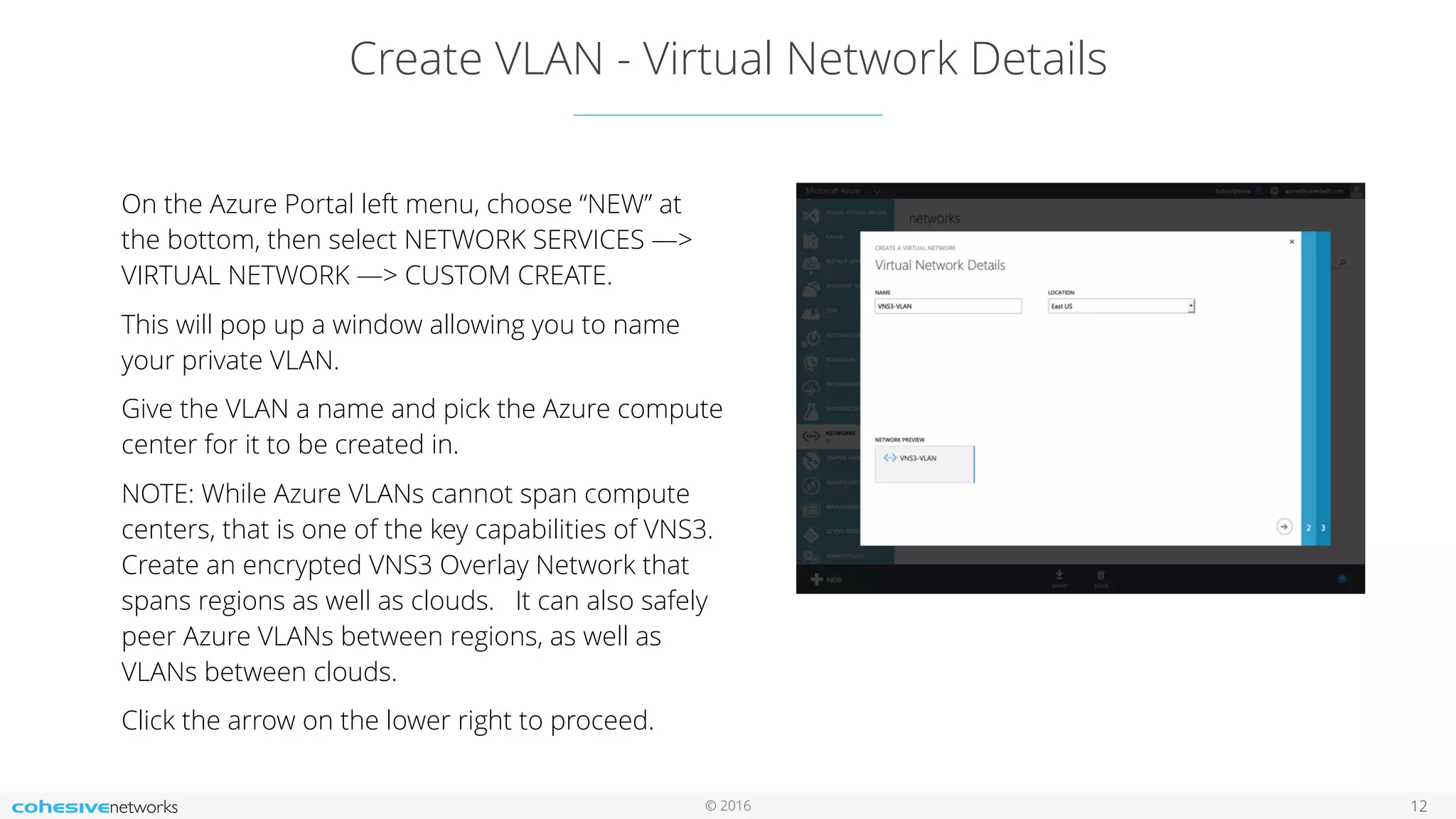 © 2016 Create VLAN - Virtual Network Details 12 On the Azure Portal left menu, choose “NEW” at the bottom, then select NETWORK SERVICES —> VIRTUAL NETWORK —> CUSTOM CREATE. This will pop up a window allowing you to name your private VLAN. Give the VLAN a name and pick the Azure compute center for it to be created in. NOTE: While Azure VLANs cannot span compute centers, that is one of the key capabilities of VNS3. Create an encrypted VNS3 Overlay Network that spans regions as well as clouds. It can also safely peer Azure VLANs between regions, as well as VLANs between clouds. Click the arrow on the lower right to proceed. 