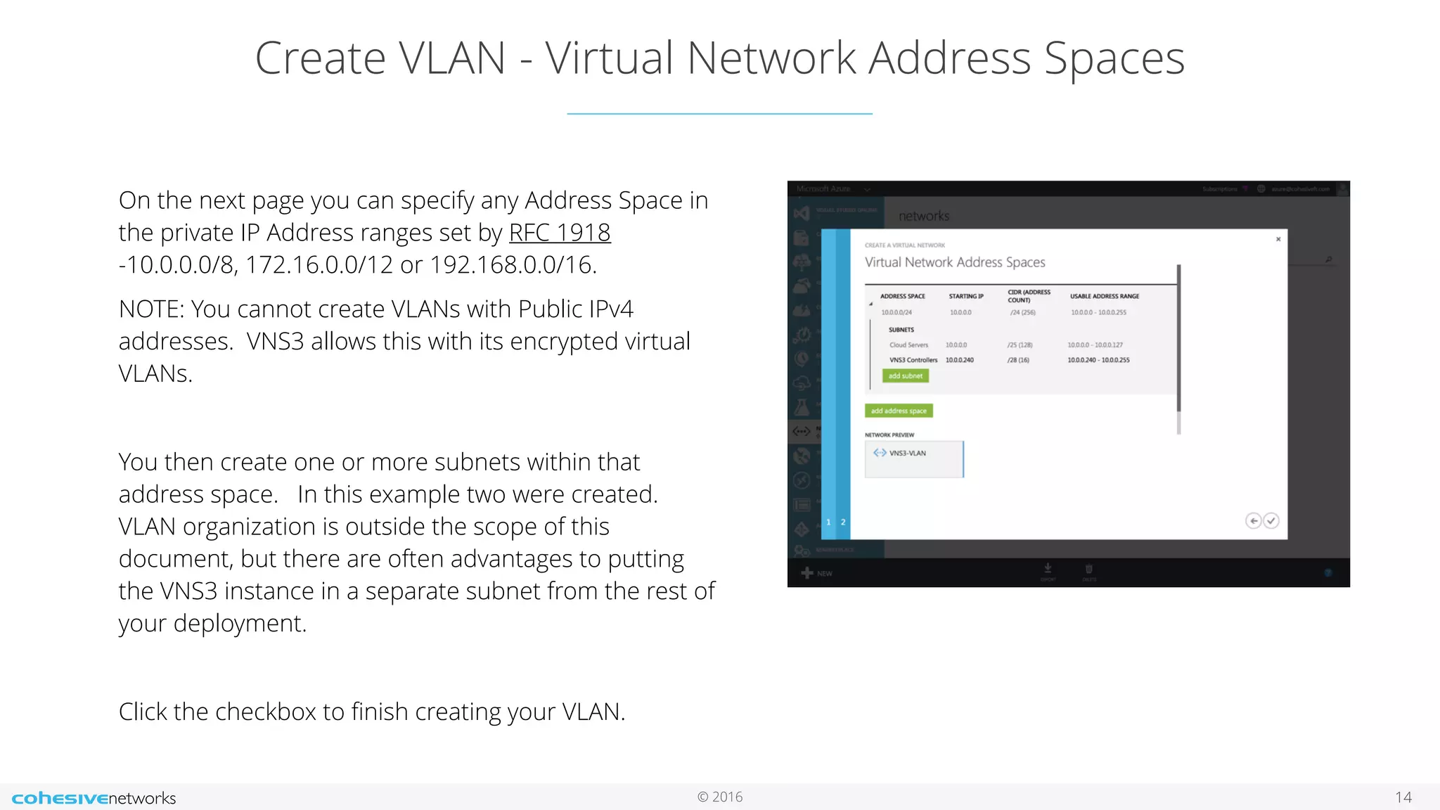 © 2016 Create VLAN - Virtual Network Address Spaces 14 On the next page you can specify any Address Space in the private IP Address ranges set by RFC 1918 -10.0.0.0/8, 172.16.0.0/12 or 192.168.0.0/16. NOTE: You cannot create VLANs with Public IPv4 addresses. VNS3 allows this with its encrypted virtual VLANs. You then create one or more subnets within that address space. In this example two were created. VLAN organization is outside the scope of this document, but there are often advantages to putting the VNS3 instance in a separate subnet from the rest of your deployment. Click the checkbox to ﬁnish creating your VLAN. 