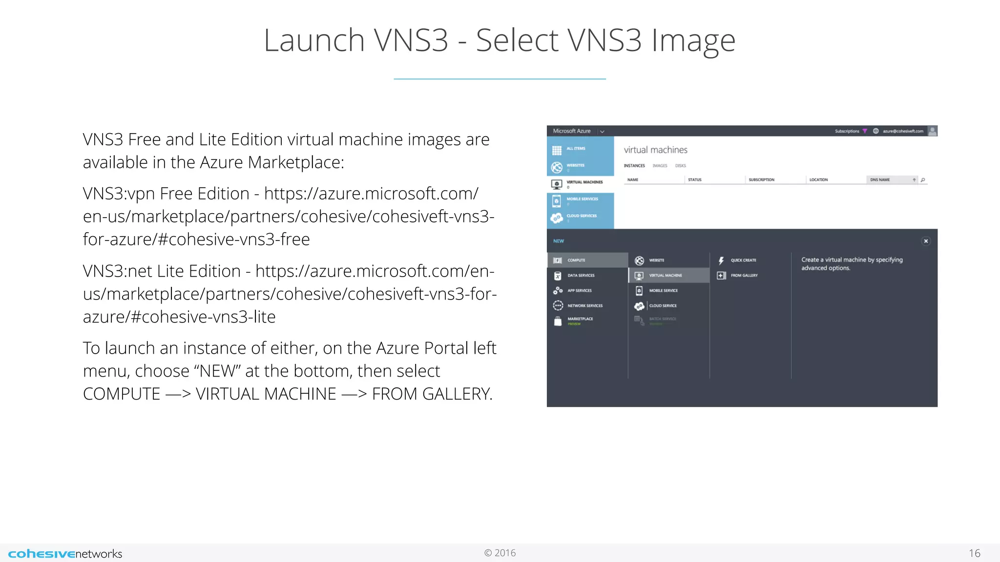 © 2016 Launch VNS3 - Select VNS3 Image 16 VNS3 Free and Lite Edition virtual machine images are available in the Azure Marketplace: VNS3:vpn Free Edition - https://azure.microsoft.com/ en-us/marketplace/partners/cohesive/cohesiveft-vns3- for-azure/#cohesive-vns3-free VNS3:net Lite Edition - https://azure.microsoft.com/en- us/marketplace/partners/cohesive/cohesiveft-vns3-for- azure/#cohesive-vns3-lite To launch an instance of either, on the Azure Portal left menu, choose “NEW” at the bottom, then select COMPUTE —> VIRTUAL MACHINE —> FROM GALLERY. 