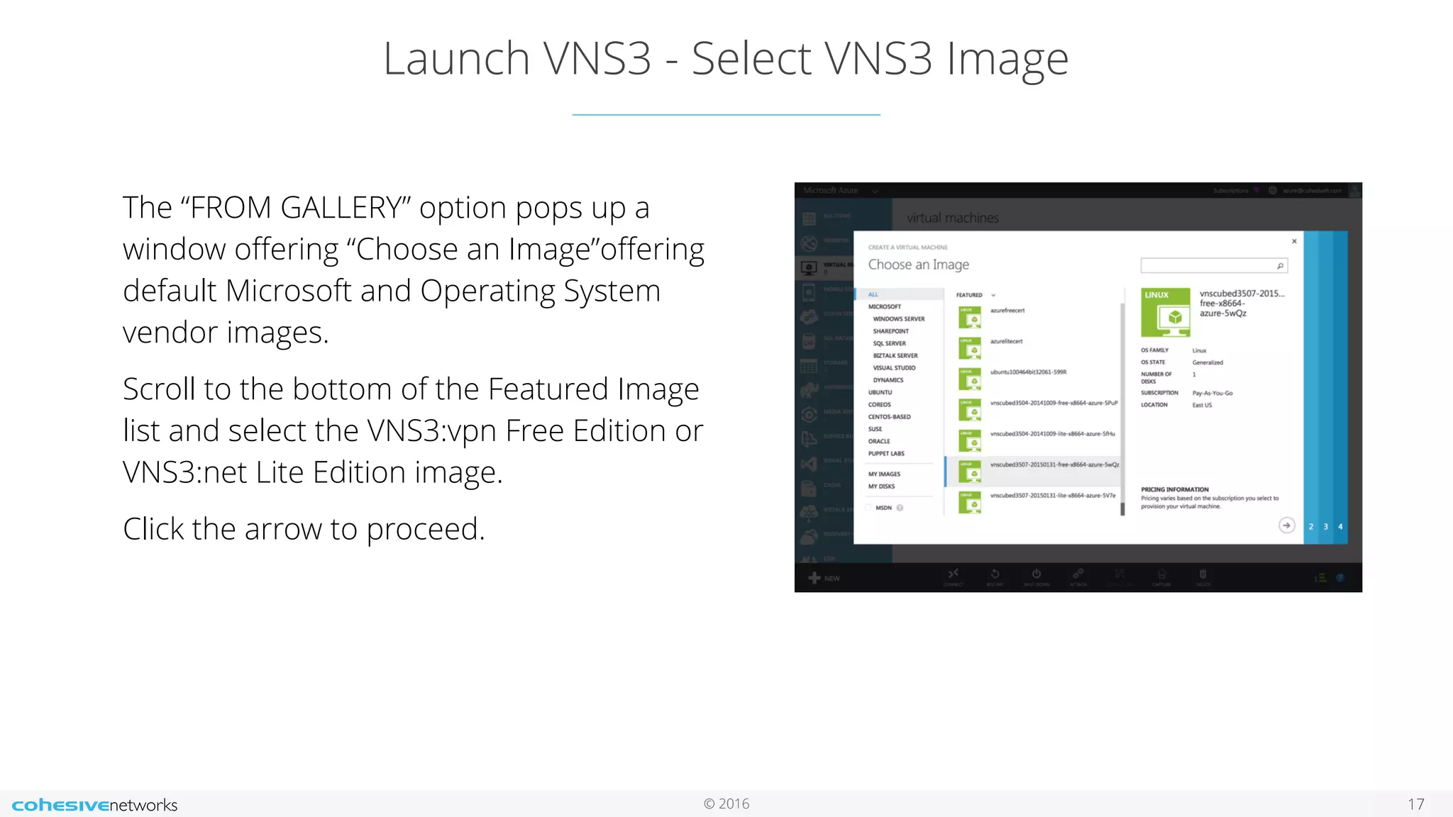 © 2016 Launch VNS3 - Select VNS3 Image 17 The “FROM GALLERY” option pops up a window oﬀering “Choose an Image”oﬀering default Microsoft and Operating System vendor images. Scroll to the bottom of the Featured Image list and select the VNS3:vpn Free Edition or VNS3:net Lite Edition image. Click the arrow to proceed. 
