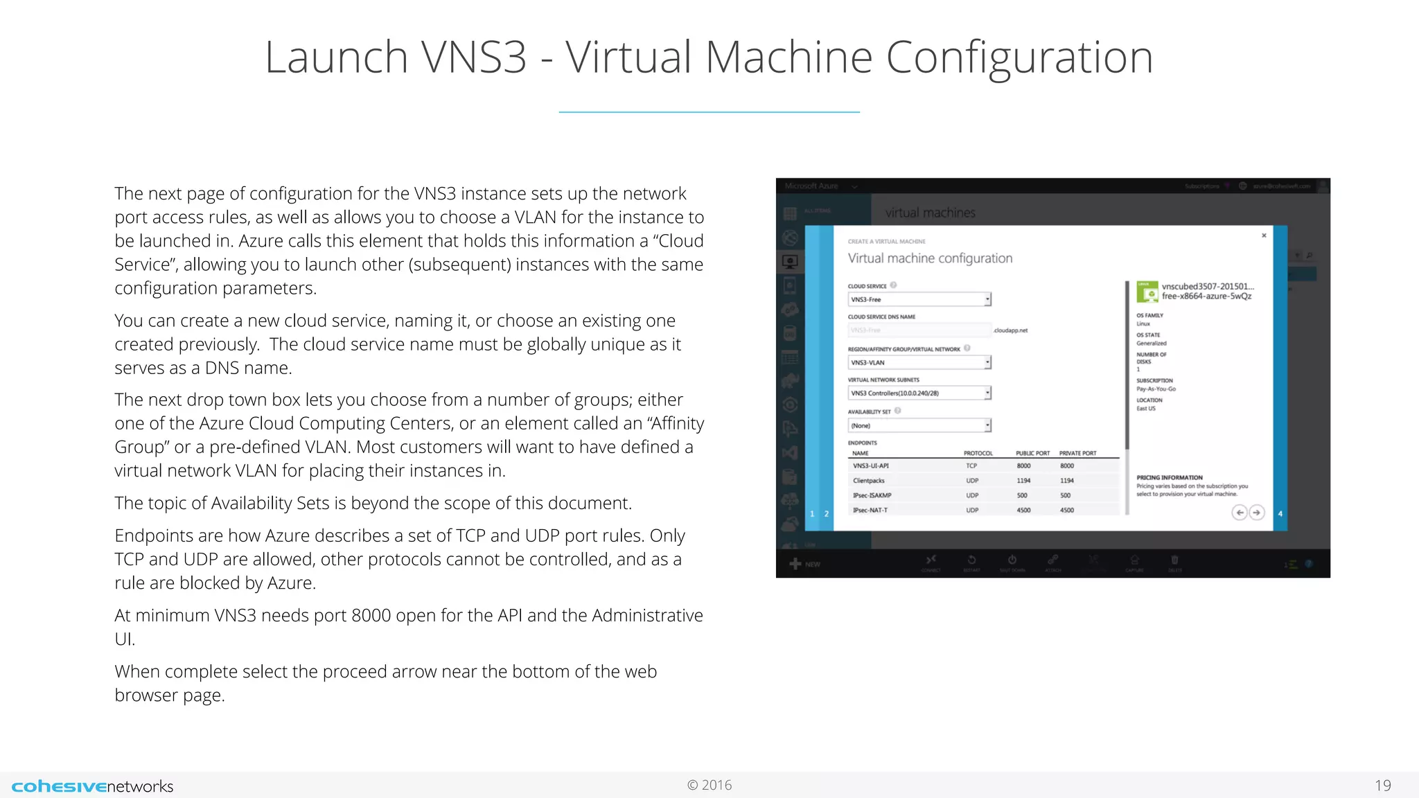 © 2016 Launch VNS3 - Virtual Machine Conﬁguration 19 The next page of conﬁguration for the VNS3 instance sets up the network port access rules, as well as allows you to choose a VLAN for the instance to be launched in. Azure calls this element that holds this information a “Cloud Service”, allowing you to launch other (subsequent) instances with the same conﬁguration parameters. You can create a new cloud service, naming it, or choose an existing one created previously. The cloud service name must be globally unique as it serves as a DNS name. The next drop town box lets you choose from a number of groups; either one of the Azure Cloud Computing Centers, or an element called an “Aﬃnity Group” or a pre-deﬁned VLAN. Most customers will want to have deﬁned a virtual network VLAN for placing their instances in. The topic of Availability Sets is beyond the scope of this document. Endpoints are how Azure describes a set of TCP and UDP port rules. Only TCP and UDP are allowed, other protocols cannot be controlled, and as a rule are blocked by Azure. At minimum VNS3 needs port 8000 open for the API and the Administrative UI. When complete select the proceed arrow near the bottom of the web browser page. 