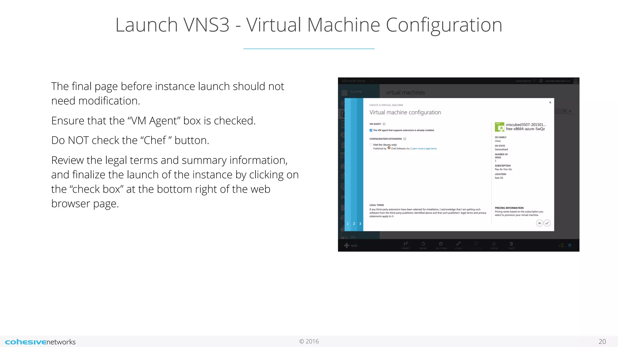 © 2016 Launch VNS3 - Virtual Machine Conﬁguration 20 The ﬁnal page before instance launch should not need modiﬁcation. Ensure that the “VM Agent” box is checked. Do NOT check the “Chef ” button. Review the legal terms and summary information, and ﬁnalize the launch of the instance by clicking on the “check box” at the bottom right of the web browser page. 