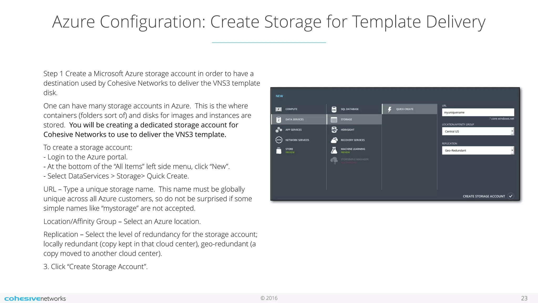 © 2016 Azure Conﬁguration: Create Storage for Template Delivery 23 Step 1 Create a Microsoft Azure storage account in order to have a destination used by Cohesive Networks to deliver the VNS3 template disk. One can have many storage accounts in Azure. This is the where containers (folders sort of) and disks for images and instances are stored. You will be creating a dedicated storage account for Cohesive Networks to use to deliver the VNS3 template. To create a storage account:  - Login to the Azure portal.   - At the bottom of the “All Items” left side menu, click “New”.  - Select DataServices > Storage> Quick Create. URL – Type a unique storage name. This name must be globally unique across all Azure customers, so do not be surprised if some simple names like “mystorage” are not accepted. Location/Aﬃnity Group – Select an Azure location. Replication – Select the level of redundancy for the storage account; locally redundant (copy kept in that cloud center), geo-redundant (a copy moved to another cloud center). 3. Click “Create Storage Account”. 