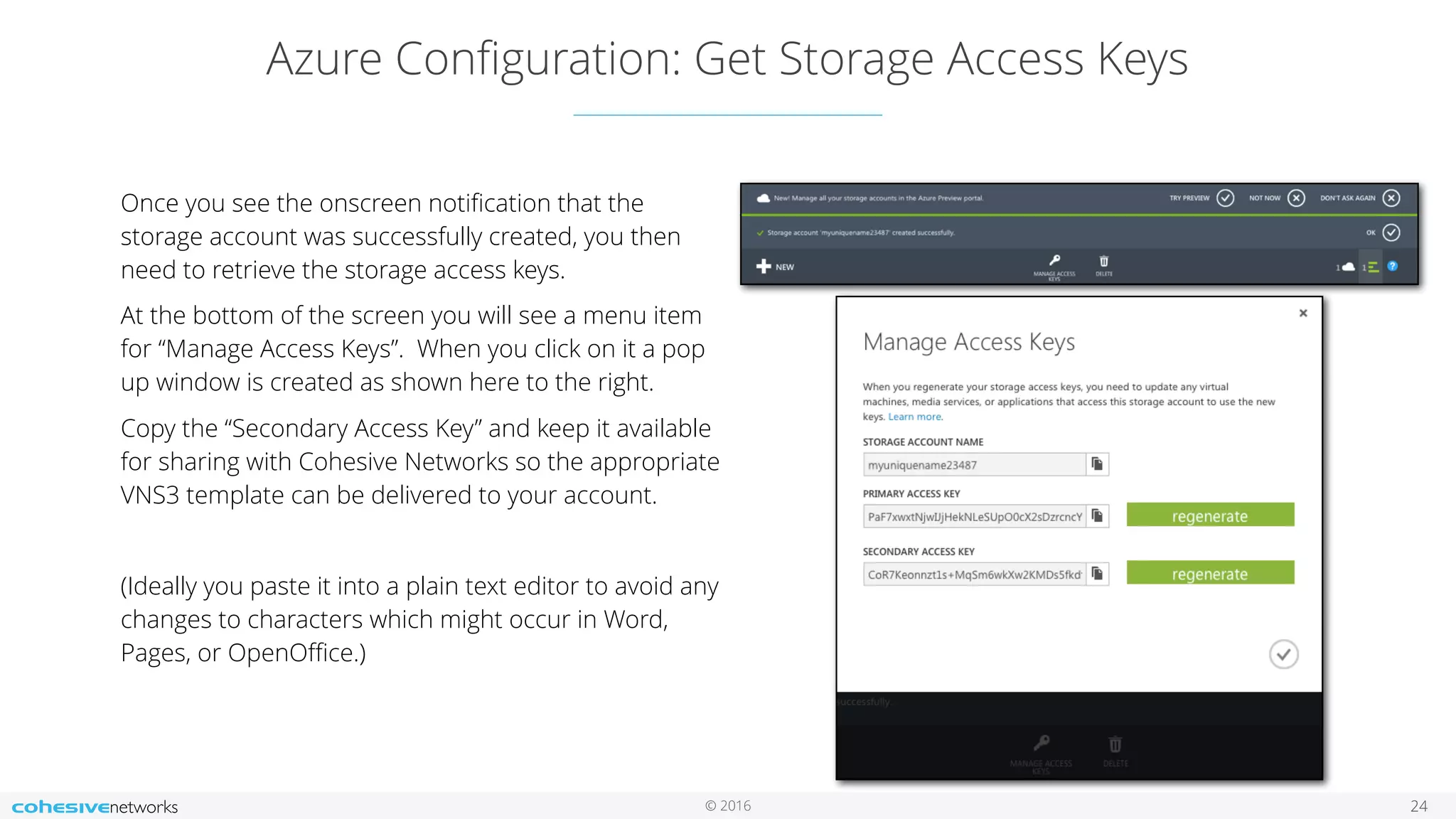 © 2016 Azure Conﬁguration: Get Storage Access Keys 24 Once you see the onscreen notiﬁcation that the storage account was successfully created, you then need to retrieve the storage access keys. At the bottom of the screen you will see a menu item for “Manage Access Keys”. When you click on it a pop up window is created as shown here to the right. Copy the “Secondary Access Key” and keep it available for sharing with Cohesive Networks so the appropriate VNS3 template can be delivered to your account. (Ideally you paste it into a plain text editor to avoid any changes to characters which might occur in Word, Pages, or OpenOﬃce.) 