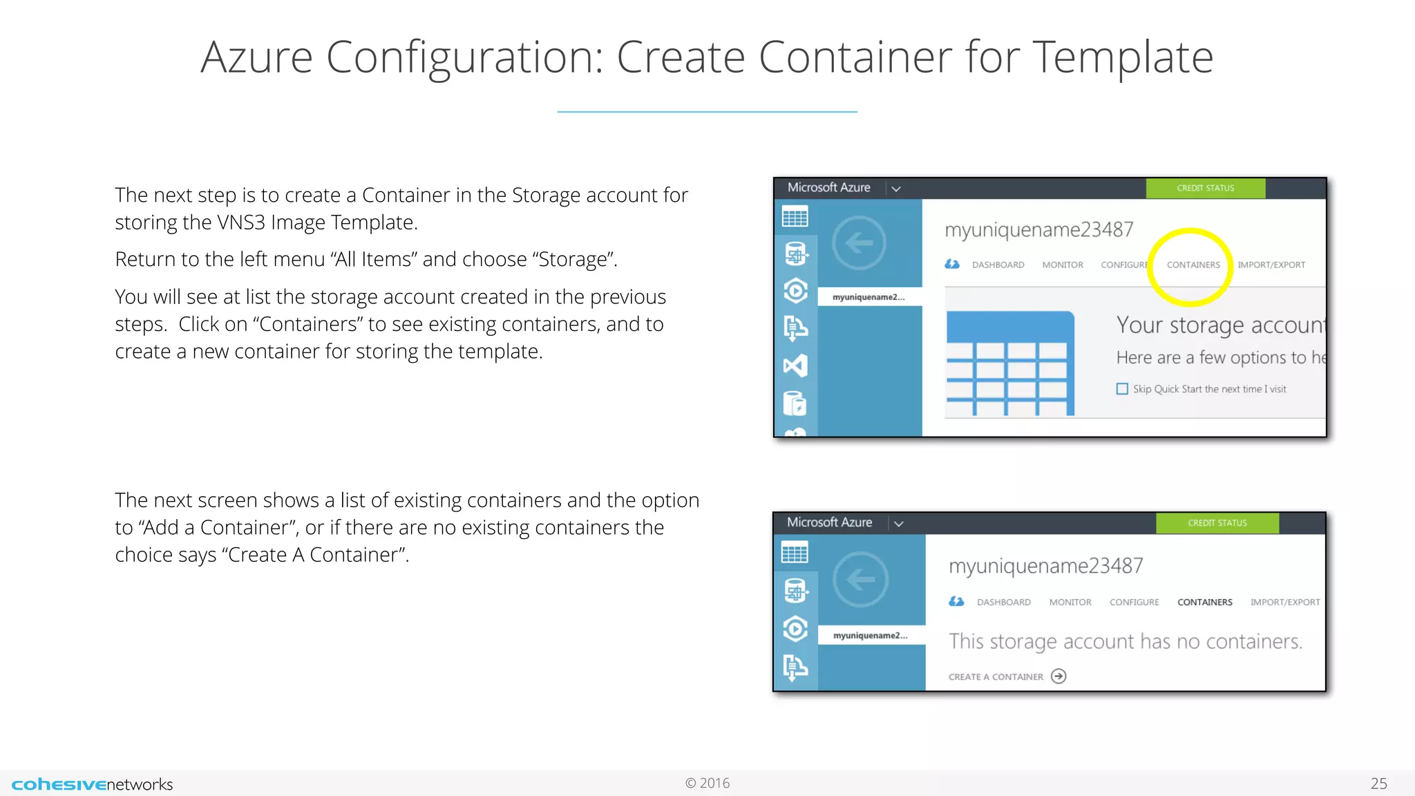 © 2016 Azure Conﬁguration: Create Container for Template 25 The next step is to create a Container in the Storage account for storing the VNS3 Image Template. Return to the left menu “All Items” and choose “Storage”. You will see at list the storage account created in the previous steps. Click on “Containers” to see existing containers, and to create a new container for storing the template. The next screen shows a list of existing containers and the option to “Add a Container”, or if there are no existing containers the choice says “Create A Container”. 
