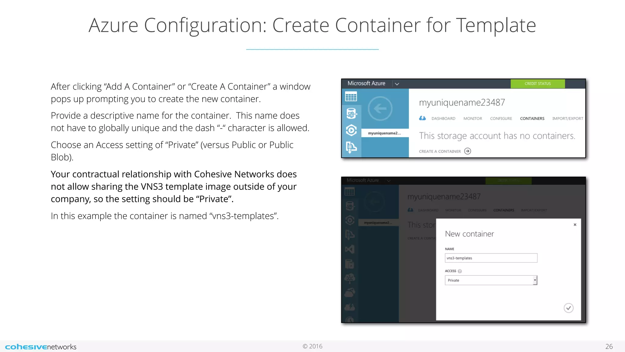 © 2016 Azure Conﬁguration: Create Container for Template 26 After clicking “Add A Container” or “Create A Container” a window pops up prompting you to create the new container. Provide a descriptive name for the container. This name does not have to globally unique and the dash “-“ character is allowed. Choose an Access setting of “Private” (versus Public or Public Blob). Your contractual relationship with Cohesive Networks does not allow sharing the VNS3 template image outside of your company, so the setting should be “Private”. In this example the container is named “vns3-templates”. 