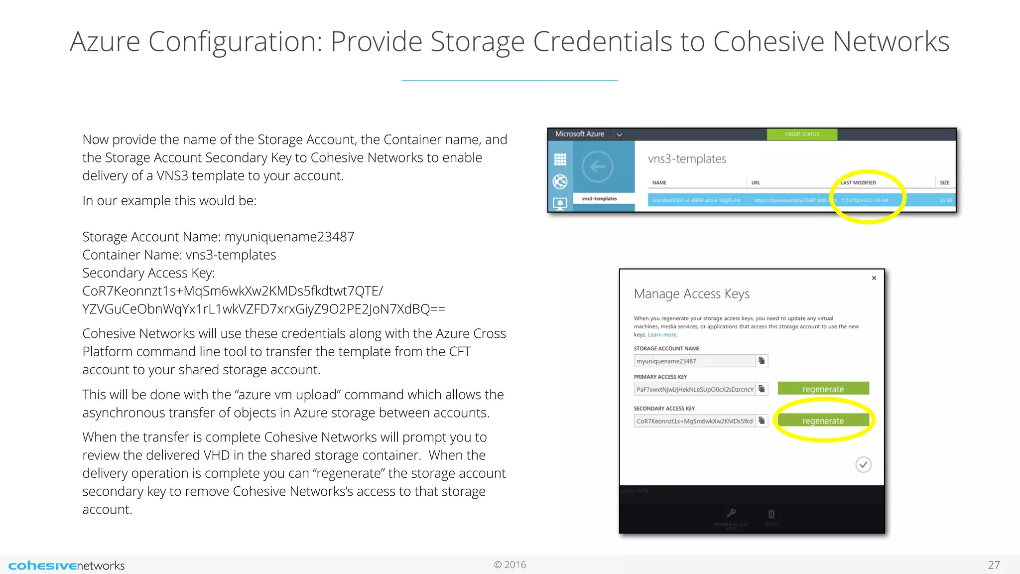 © 2016 Azure Conﬁguration: Provide Storage Credentials to Cohesive Networks 27 Now provide the name of the Storage Account, the Container name, and the Storage Account Secondary Key to Cohesive Networks to enable delivery of a VNS3 template to your account. In our example this would be:     Storage Account Name: myuniquename23487  Container Name: vns3-templates  Secondary Access Key:   CoR7Keonnzt1s+MqSm6wkXw2KMDs5fkdtwt7QTE/ YZVGuCeObnWqYx1rL1wkVZFD7xrxGiyZ9O2PE2JoN7XdBQ== Cohesive Networks will use these credentials along with the Azure Cross Platform command line tool to transfer the template from the CFT account to your shared storage account. This will be done with the “azure vm upload” command which allows the asynchronous transfer of objects in Azure storage between accounts. When the transfer is complete Cohesive Networks will prompt you to review the delivered VHD in the shared storage container. When the delivery operation is complete you can “regenerate” the storage account secondary key to remove Cohesive Networks’s access to that storage account. 