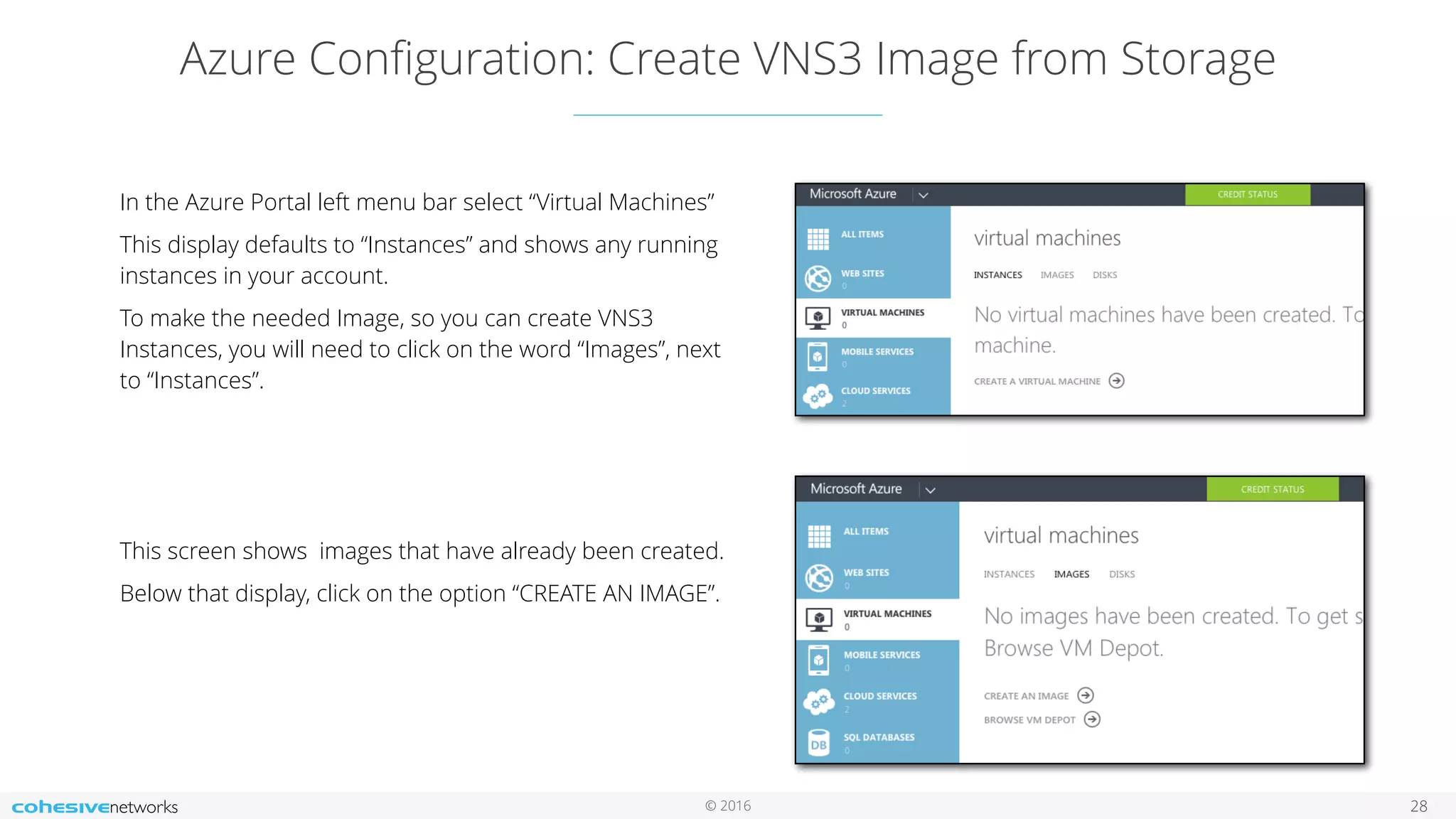 © 2016 Azure Conﬁguration: Create VNS3 Image from Storage 28 In the Azure Portal left menu bar select “Virtual Machines” This display defaults to “Instances” and shows any running instances in your account. To make the needed Image, so you can create VNS3 Instances, you will need to click on the word “Images”, next to “Instances”. This screen shows images that have already been created. Below that display, click on the option “CREATE AN IMAGE”. 