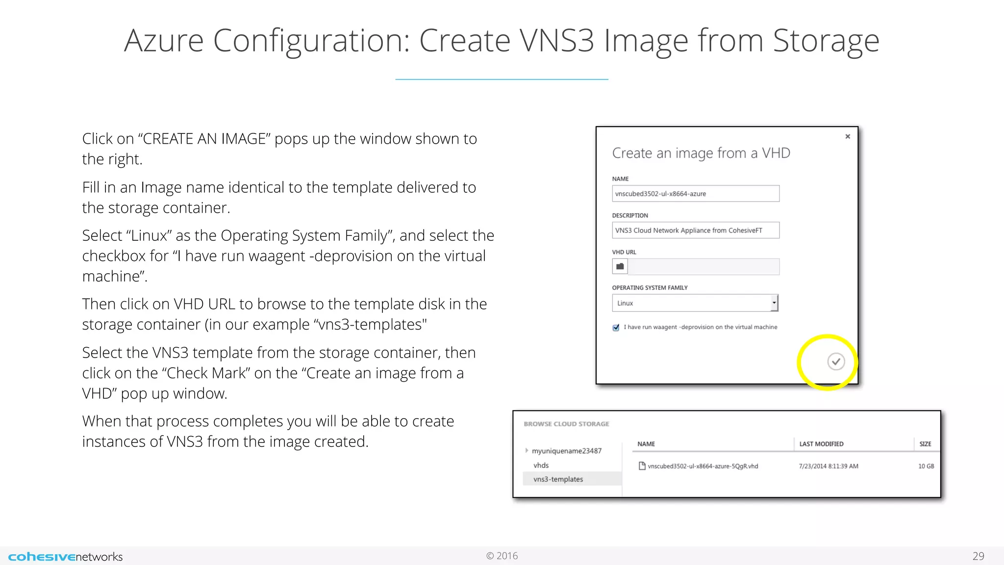 © 2016 Azure Conﬁguration: Create VNS3 Image from Storage 29 Click on “CREATE AN IMAGE” pops up the window shown to the right. Fill in an Image name identical to the template delivered to the storage container. Select “Linux” as the Operating System Family”, and select the checkbox for “I have run waagent -deprovision on the virtual machine”. Then click on VHD URL to browse to the template disk in the storage container (in our example “vns3-templates" Select the VNS3 template from the storage container, then click on the “Check Mark” on the “Create an image from a VHD” pop up window. When that process completes you will be able to create instances of VNS3 from the image created. 