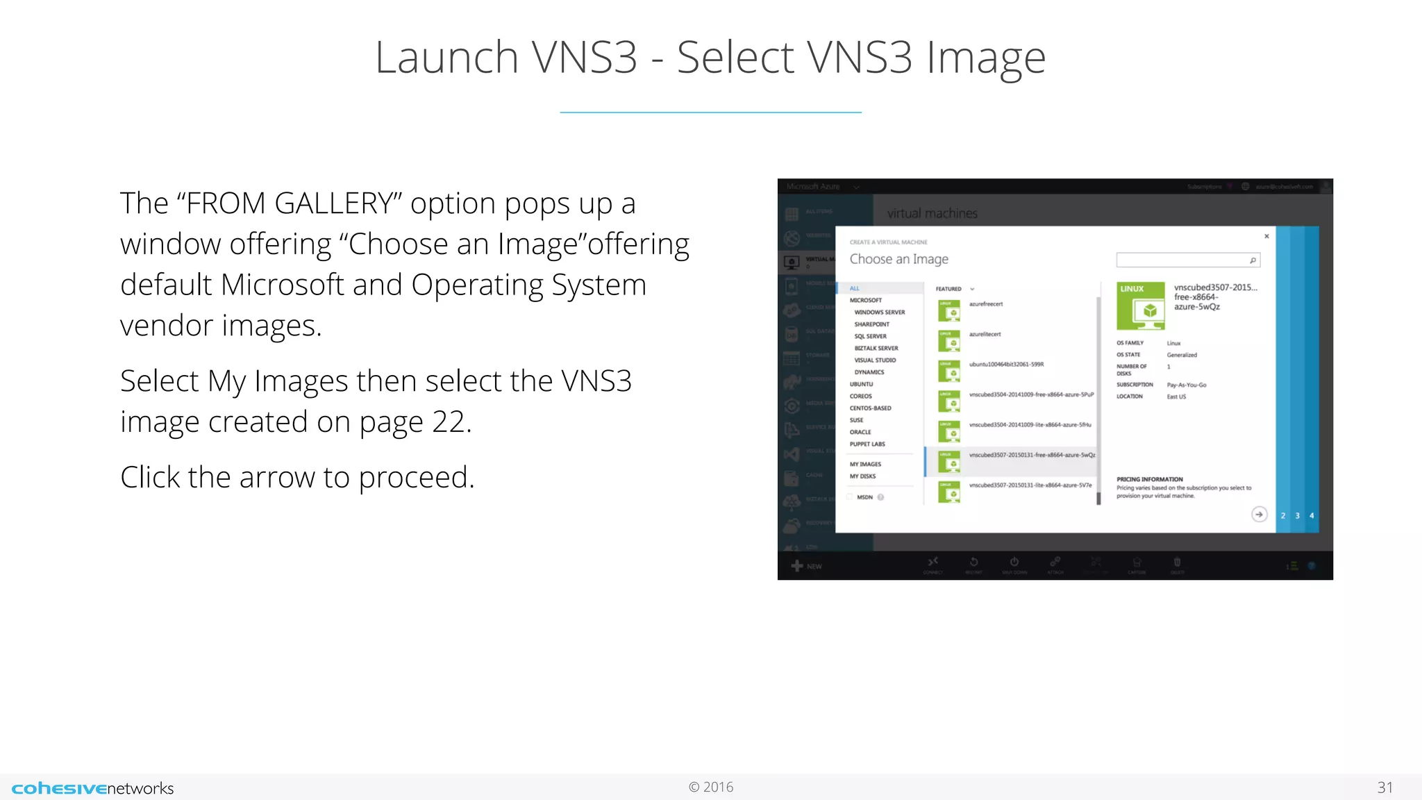 © 2016 Launch VNS3 - Select VNS3 Image 31 The “FROM GALLERY” option pops up a window oﬀering “Choose an Image”oﬀering default Microsoft and Operating System vendor images. Select My Images then select the VNS3 image created on page 22. Click the arrow to proceed. 