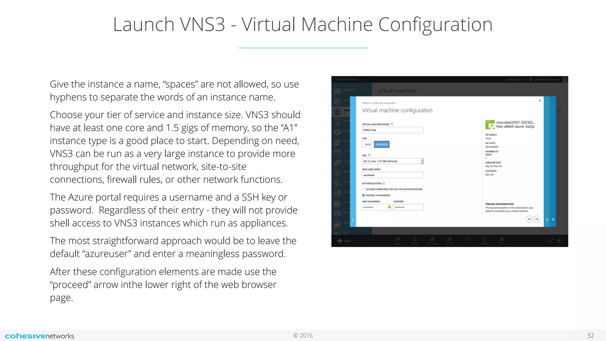 © 2016 Launch VNS3 - Virtual Machine Conﬁguration 32 Give the instance a name, “spaces” are not allowed, so use hyphens to separate the words of an instance name. Choose your tier of service and instance size. VNS3 should have at least one core and 1.5 gigs of memory, so the “A1” instance type is a good place to start. Depending on need, VNS3 can be run as a very large instance to provide more throughput for the virtual network, site-to-site connections, ﬁrewall rules, or other network functions. The Azure portal requires a username and a SSH key or password. Regardless of their entry - they will not provide shell access to VNS3 instances which run as appliances. The most straightforward approach would be to leave the default “azureuser” and enter a meaningless password. After these conﬁguration elements are made use the “proceed” arrow inthe lower right of the web browser page. 