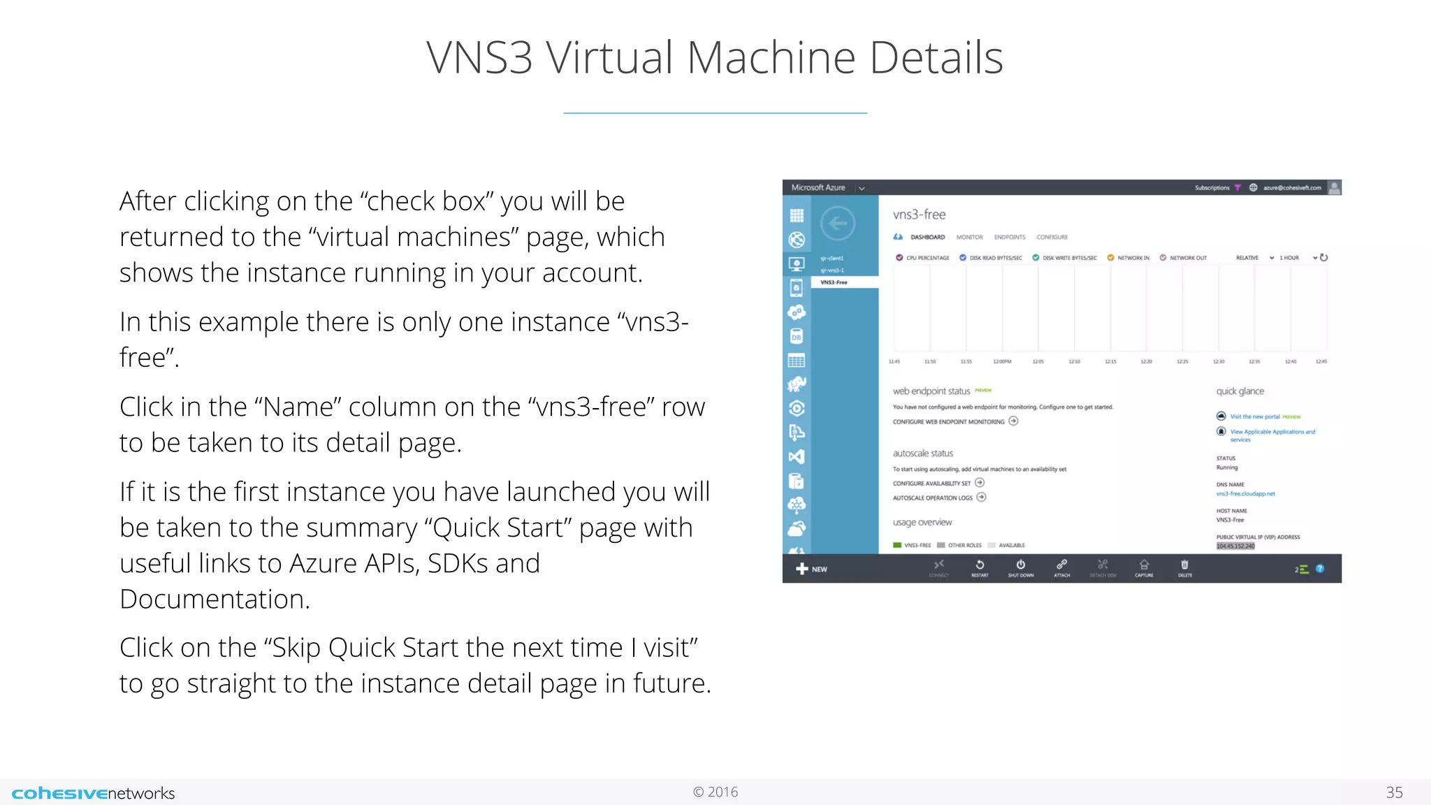 © 2016 VNS3 Virtual Machine Details 35 After clicking on the “check box” you will be returned to the “virtual machines” page, which shows the instance running in your account. In this example there is only one instance “vns3- free”. Click in the “Name” column on the “vns3-free” row to be taken to its detail page. If it is the ﬁrst instance you have launched you will be taken to the summary “Quick Start” page with useful links to Azure APIs, SDKs and Documentation. Click on the “Skip Quick Start the next time I visit” to go straight to the instance detail page in future. 