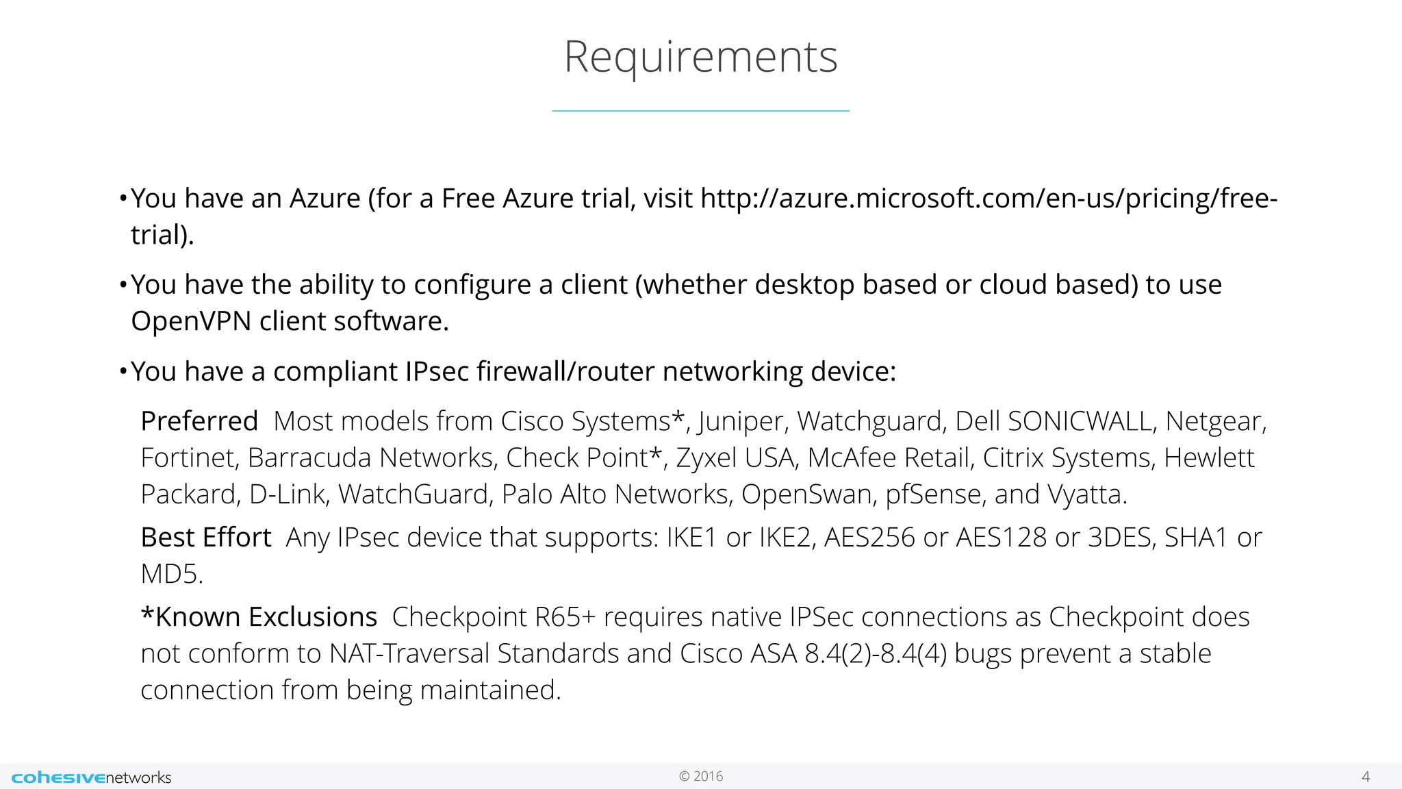 © 2016 Requirements 4 •You have an Azure (for a Free Azure trial, visit http://azure.microsoft.com/en-us/pricing/free- trial). •You have the ability to conﬁgure a client (whether desktop based or cloud based) to use OpenVPN client software. •You have a compliant IPsec ﬁrewall/router networking device: Preferred  Most models from Cisco Systems*, Juniper, Watchguard, Dell SONICWALL, Netgear, Fortinet, Barracuda Networks, Check Point*, Zyxel USA, McAfee Retail, Citrix Systems, Hewlett Packard, D-Link, WatchGuard, Palo Alto Networks, OpenSwan, pfSense, and Vyatta. Best Eﬀort  Any IPsec device that supports: IKE1 or IKE2, AES256 or AES128 or 3DES, SHA1 or MD5. *Known Exclusions  Checkpoint R65+ requires native IPSec connections as Checkpoint does not conform to NAT-Traversal Standards and Cisco ASA 8.4(2)-8.4(4) bugs prevent a stable connection from being maintained. 