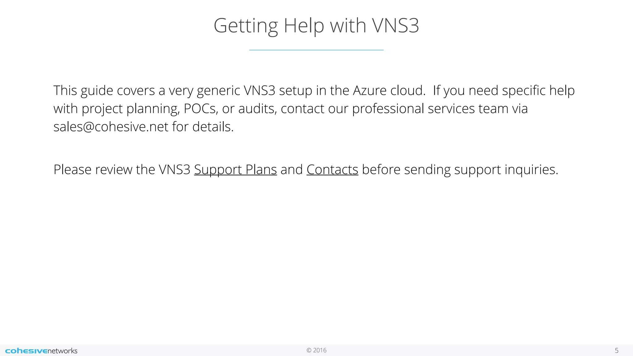 © 2016 Getting Help with VNS3 5 This guide covers a very generic VNS3 setup in the Azure cloud. If you need speciﬁc help with project planning, POCs, or audits, contact our professional services team via sales@cohesive.net for details.   Please review the VNS3 Support Plans and Contacts before sending support inquiries. 