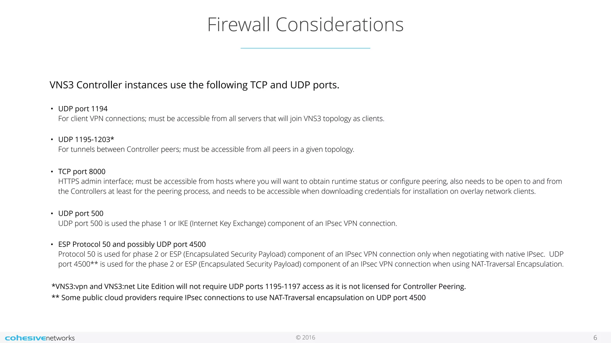 © 2016 Firewall Considerations 6 VNS3 Controller instances use the following TCP and UDP ports.  • UDP port 1194   For client VPN connections; must be accessible from all servers that will join VNS3 topology as clients.  • UDP 1195-1203*  For tunnels between Controller peers; must be accessible from all peers in a given topology. • TCP port 8000   HTTPS admin interface; must be accessible from hosts where you will want to obtain runtime status or conﬁgure peering, also needs to be open to and from the Controllers at least for the peering process, and needs to be accessible when downloading credentials for installation on overlay network clients. • UDP port 500  UDP port 500 is used the phase 1 or IKE (Internet Key Exchange) component of an IPsec VPN connection.  • ESP Protocol 50 and possibly UDP port 4500  Protocol 50 is used for phase 2 or ESP (Encapsulated Security Payload) component of an IPsec VPN connection only when negotiating with native IPsec. UDP port 4500** is used for the phase 2 or ESP (Encapsulated Security Payload) component of an IPsec VPN connection when using NAT-Traversal Encapsulation. *VNS3:vpn and VNS3:net Lite Edition will not require UDP ports 1195-1197 access as it is not licensed for Controller Peering. ** Some public cloud providers require IPsec connections to use NAT-Traversal encapsulation on UDP port 4500 