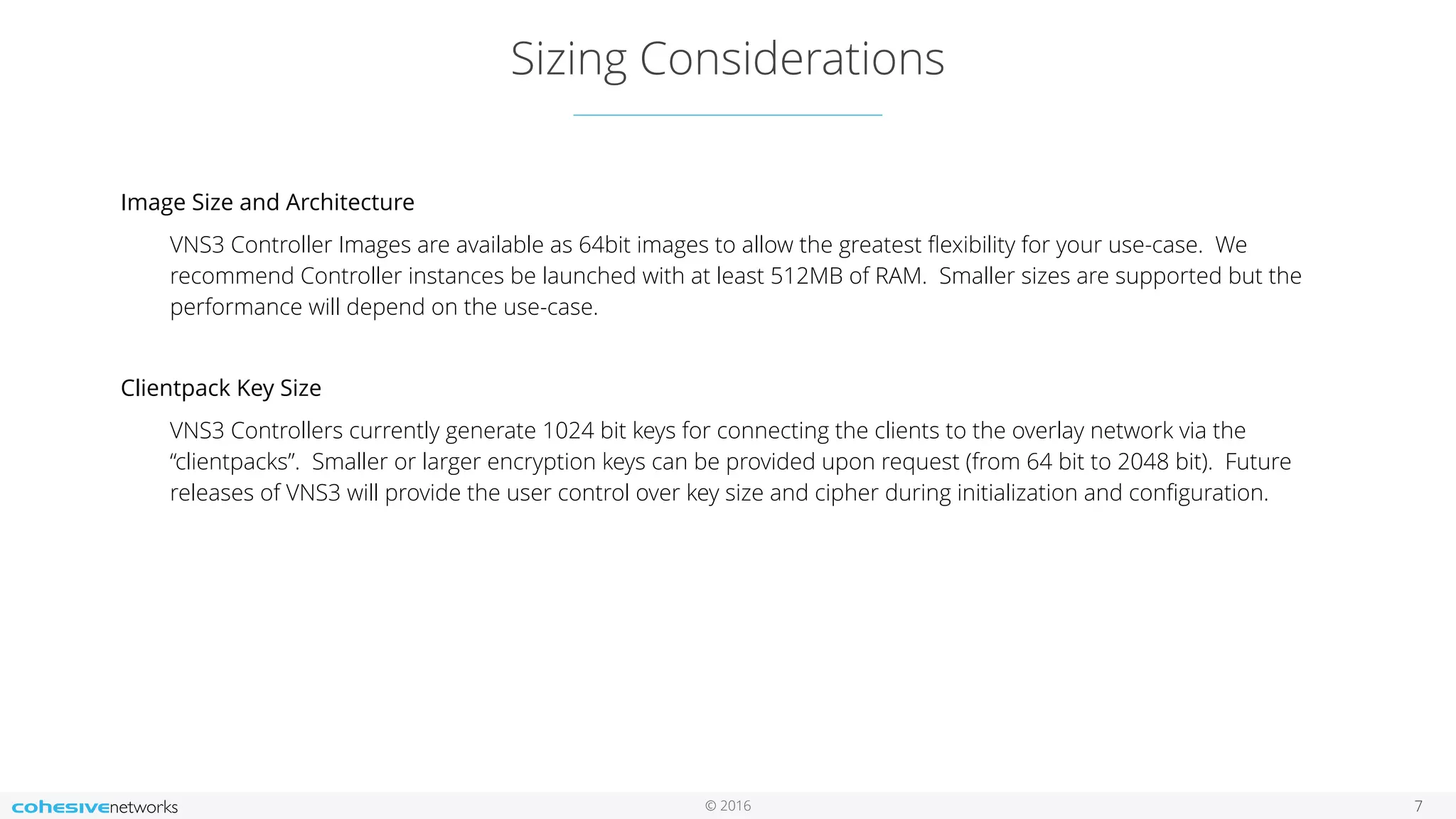 © 2016 Sizing Considerations 7 Image Size and Architecture VNS3 Controller Images are available as 64bit images to allow the greatest ﬂexibility for your use-case. We recommend Controller instances be launched with at least 512MB of RAM. Smaller sizes are supported but the performance will depend on the use-case. Clientpack Key Size VNS3 Controllers currently generate 1024 bit keys for connecting the clients to the overlay network via the “clientpacks”. Smaller or larger encryption keys can be provided upon request (from 64 bit to 2048 bit). Future releases of VNS3 will provide the user control over key size and cipher during initialization and conﬁguration. 