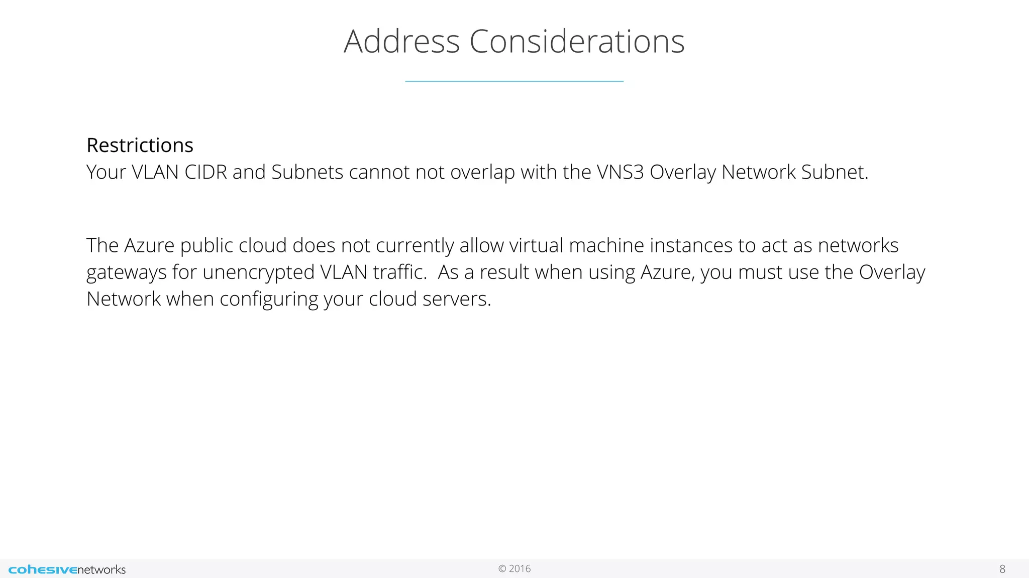 © 2016 Address Considerations 8 Restrictions  Your VLAN CIDR and Subnets cannot not overlap with the VNS3 Overlay Network Subnet. The Azure public cloud does not currently allow virtual machine instances to act as networks gateways for unencrypted VLAN traﬃc. As a result when using Azure, you must use the Overlay Network when conﬁguring your cloud servers.   
