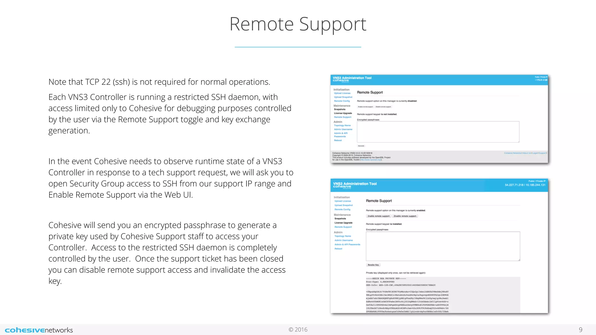 © 2016 Remote Support 9 Note that TCP 22 (ssh) is not required for normal operations. Each VNS3 Controller is running a restricted SSH daemon, with access limited only to Cohesive for debugging purposes controlled by the user via the Remote Support toggle and key exchange generation. In the event Cohesive needs to observe runtime state of a VNS3 Controller in response to a tech support request, we will ask you to open Security Group access to SSH from our support IP range and Enable Remote Support via the Web UI. Cohesive will send you an encrypted passphrase to generate a private key used by Cohesive Support staﬀ to access your Controller. Access to the restricted SSH daemon is completely controlled by the user. Once the support ticket has been closed you can disable remote support access and invalidate the access key. 