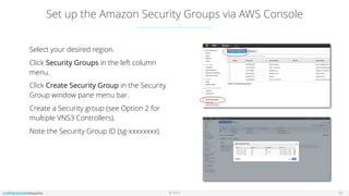 © 2016
Set up the Amazon Security Groups via AWS Console
10
Select your desired region.
Click Security Groups in the left column
menu.
Click Create Security Group in the Security
Group window pane menu bar.
Create a Security group (see Option 2 for
multiple VNS3 Controllers).
Note the Security Group ID (sg-xxxxxxxx).
 