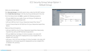 © 2016
EC2 Security Group Setup Option 1:
Default Group
11
Select your desired region.
Click Security Groups in the left column menu under the SECURITY section.
Click Create Security Group in the Security Group window pane menu bar.
From the Inbound tab, click Edit to update the following exceptions:
•TCP port 8000 from your public IP (you can ﬁnd your IP address by
navigating to http://whatismyip.com)
•UDP port 500 from the IP of your Datacenter-based IPsec Device
•Custom Protocol Rule for ESP (50) from IP of your Datacenter-based IPsec
Device
Optional Inbound Exceptions:
•UDP port 4500 from the IP of your Datacenter-based IPsec Device (only
required if you will use NAT-Traversal encapsulation)
•TCP port 8000 from the Elastic IP of the Controller in the other VPC
deployment (only required for deployments across multiple VPCs or
between VPC and EC2)
•UDP ports 1195-1197 from the Elastic IP of the Controller in the other VPC
deployment or EC2 (only required for deployments across multiple VPCs
or between VPC and EC2)
Click Save.
no vpc
 