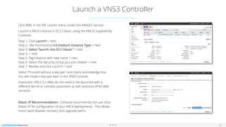 © 2016
Launch a VNS3 Controller
14
Click AMIs in the left column menu under the IMAGES section.
Launch a VNS3 instance in EC2 Classic using the AMI ID supplied by
Cohesive.
Step 1: Click Launch > next 
Step 2: We recommend m3.medium Instance Type > next 
Step 3: Select “launch into EC2 Classic” > next 
Step 4: > next 
Step 5: Tag Instance with new name > next 
Step 6: Select the Security Group you just created > next 
Step 7: Review, and click Launch > next
Select “Proceed without a key pair” and check acknowledge box.
You will create a key pair later in the VNS3 console.
Important: VNS3 3.x AMIs do not need to be launched with a
diﬀerent kernel or ramdisk parameter as with previous VPN3 AMI
versions.
Elastic IP Recommendation: Cohesive recommends the use of an
Elastic IP for conﬁguration of your VNS3 deployments. This allows
more rapid disaster recovery and upgrade paths.
 