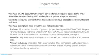 © 2016
Requirements
4
•You have an AWS account that Cohesive can use for enabling your access to the VNS3
Controller AMIs (via DevPay, AWS Marketplace, or private Image permissions).
•Ability to conﬁgure a client (whether desktop based or cloud based) to use OpenVPN client
software.
•You have a compliant IPsec ﬁrewall/router networking device:
Preferred  Most models from Cisco Systems*, Juniper, Watchguard, Dell SONICWALL, Netgear,
Fortinet, Barracuda Networks, Check Point*, Zyxel USA, McAfee Retail, Citrix Systems, Hewlett
Packard, D-Link, WatchGuard, Palo Alto Networks, OpenSwan, pfSense, and Vyatta.
Best Eﬀort  Any IPsec device that supports: IKE1 or IKE2, AES256 or AES128 or 3DES, SHA1 or
MD5.
*Known Exclusions  Checkpoint R65+ requires native IPSec connections as Checkpoint does
not conform to NAT-Traversal Standards and Cisco ASA 8.4(2)-8.4(4) bugs prevent a stable
connection from being maintained.
 