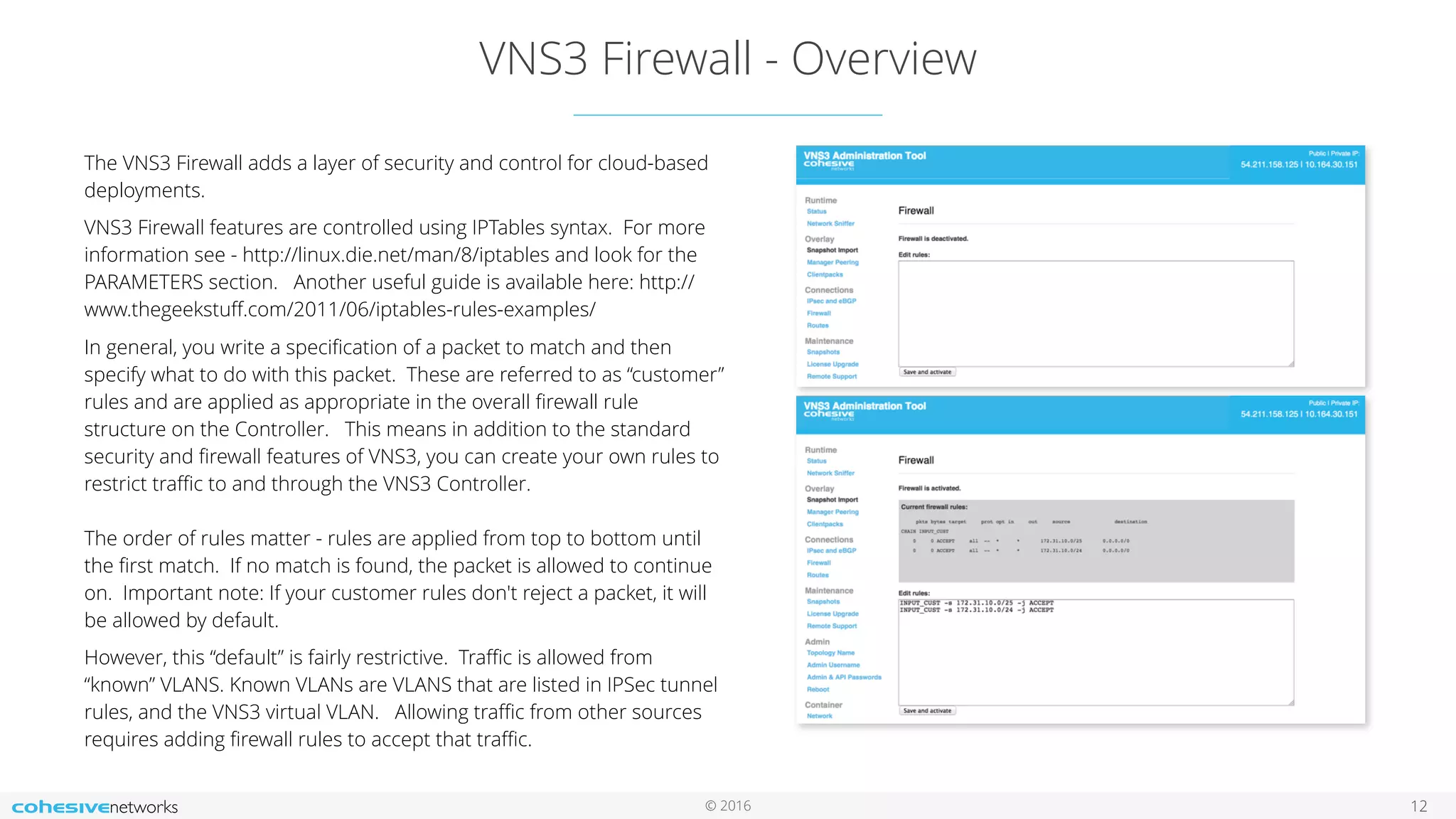 © 2016
VNS3 Firewall - Overview
12
The VNS3 Firewall adds a layer of security and control for cloud-based
deployments.
VNS3 Firewall features are controlled using IPTables syntax. For more
information see - http://linux.die.net/man/8/iptables and look for the
PARAMETERS section. Another useful guide is available here: http://
www.thegeekstuﬀ.com/2011/06/iptables-rules-examples/
In general, you write a speciﬁcation of a packet to match and then
specify what to do with this packet. These are referred to as “customer”
rules and are applied as appropriate in the overall ﬁrewall rule
structure on the Controller. This means in addition to the standard
security and ﬁrewall features of VNS3, you can create your own rules to
restrict traﬃc to and through the VNS3 Controller. 
 
The order of rules matter - rules are applied from top to bottom until
the ﬁrst match. If no match is found, the packet is allowed to continue
on. Important note: If your customer rules don't reject a packet, it will
be allowed by default.
However, this “default” is fairly restrictive. Traﬃc is allowed from
“known” VLANS. Known VLANs are VLANS that are listed in IPSec tunnel
rules, and the VNS3 virtual VLAN. Allowing traﬃc from other sources
requires adding ﬁrewall rules to accept that traﬃc.
 