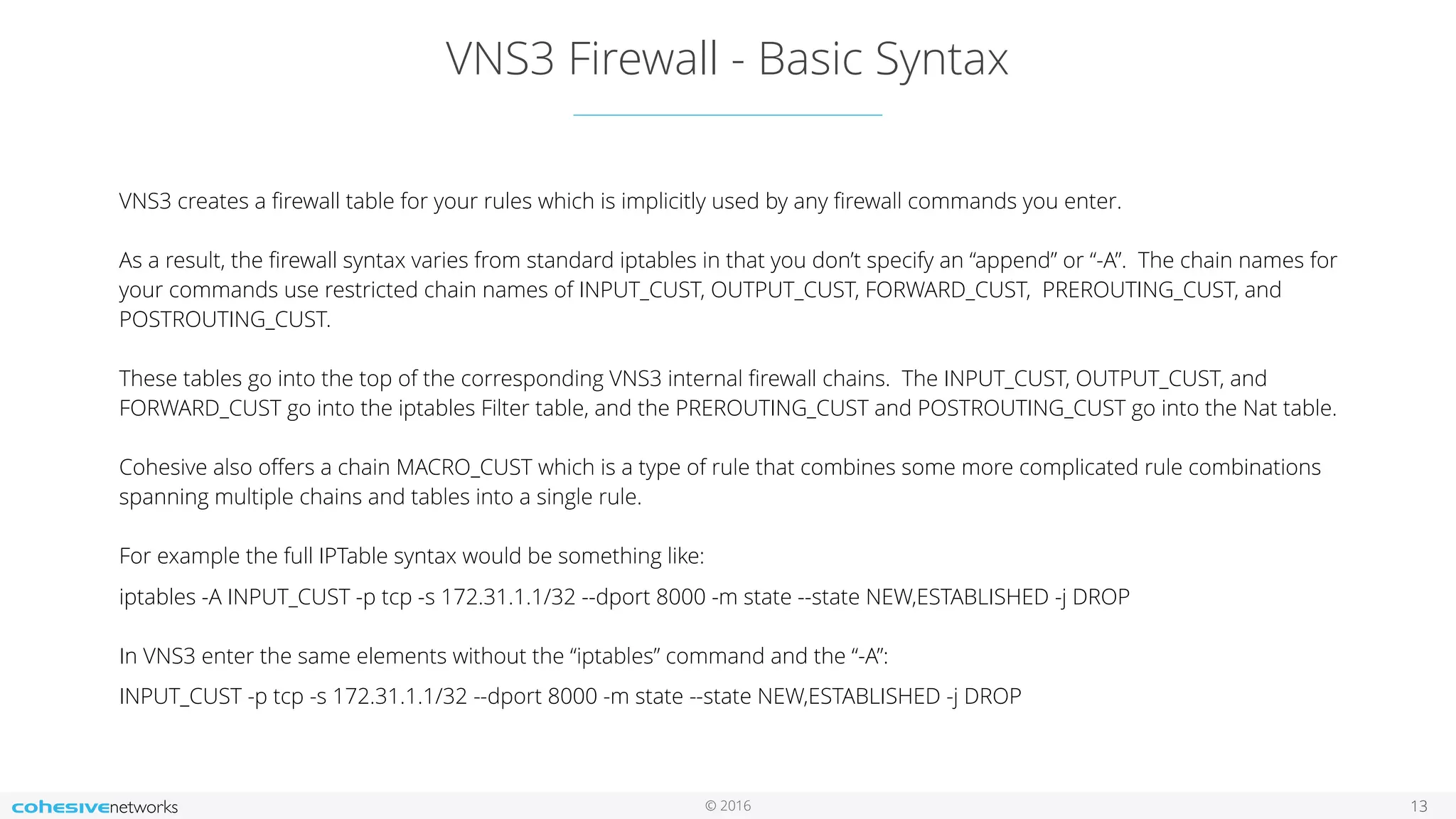 © 2016
VNS3 Firewall - Basic Syntax
13
VNS3 creates a ﬁrewall table for your rules which is implicitly used by any ﬁrewall commands you enter.  
 
As a result, the ﬁrewall syntax varies from standard iptables in that you don’t specify an “append” or “-A”. The chain names for
your commands use restricted chain names of INPUT_CUST, OUTPUT_CUST, FORWARD_CUST, PREROUTING_CUST, and
POSTROUTING_CUST. 
 
These tables go into the top of the corresponding VNS3 internal ﬁrewall chains. The INPUT_CUST, OUTPUT_CUST, and
FORWARD_CUST go into the iptables Filter table, and the PREROUTING_CUST and POSTROUTING_CUST go into the Nat table.  
 
Cohesive also oﬀers a chain MACRO_CUST which is a type of rule that combines some more complicated rule combinations
spanning multiple chains and tables into a single rule.  
 
For example the full IPTable syntax would be something like:
iptables -A INPUT_CUST -p tcp -s 172.31.1.1/32 --dport 8000 -m state --state NEW,ESTABLISHED -j DROP 
 
In VNS3 enter the same elements without the “iptables” command and the “-A”:
INPUT_CUST -p tcp -s 172.31.1.1/32 --dport 8000 -m state --state NEW,ESTABLISHED -j DROP
 