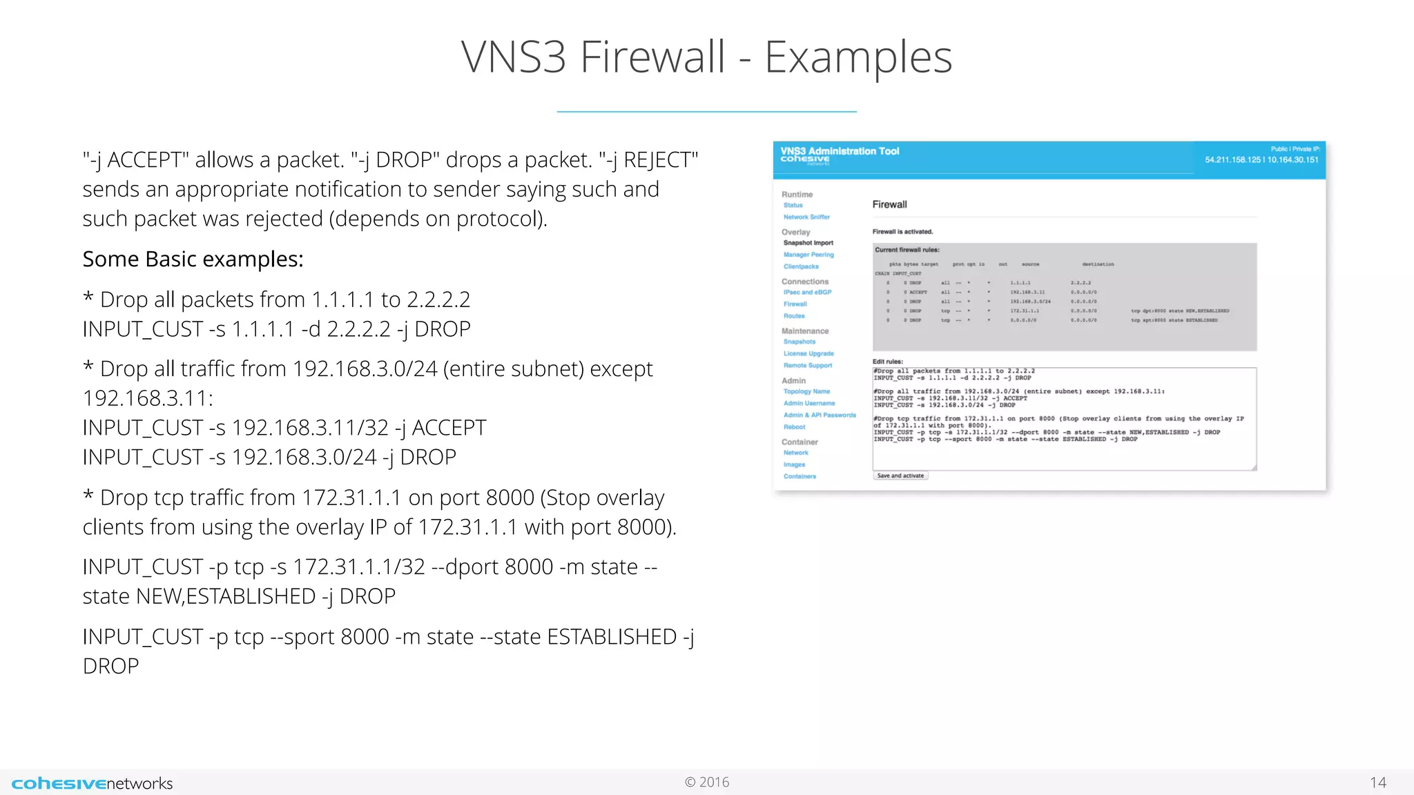 © 2016
VNS3 Firewall - Examples
14
"-j ACCEPT" allows a packet. "-j DROP" drops a packet. "-j REJECT"
sends an appropriate notiﬁcation to sender saying such and
such packet was rejected (depends on protocol).
Some Basic examples:
* Drop all packets from 1.1.1.1 to 2.2.2.2  
INPUT_CUST -s 1.1.1.1 -d 2.2.2.2 -j DROP
* Drop all traﬃc from 192.168.3.0/24 (entire subnet) except
192.168.3.11:  
INPUT_CUST -s 192.168.3.11/32 -j ACCEPT  
INPUT_CUST -s 192.168.3.0/24 -j DROP
* Drop tcp traﬃc from 172.31.1.1 on port 8000 (Stop overlay
clients from using the overlay IP of 172.31.1.1 with port 8000).
INPUT_CUST -p tcp -s 172.31.1.1/32 --dport 8000 -m state --
state NEW,ESTABLISHED -j DROP
INPUT_CUST -p tcp --sport 8000 -m state --state ESTABLISHED -j
DROP
 