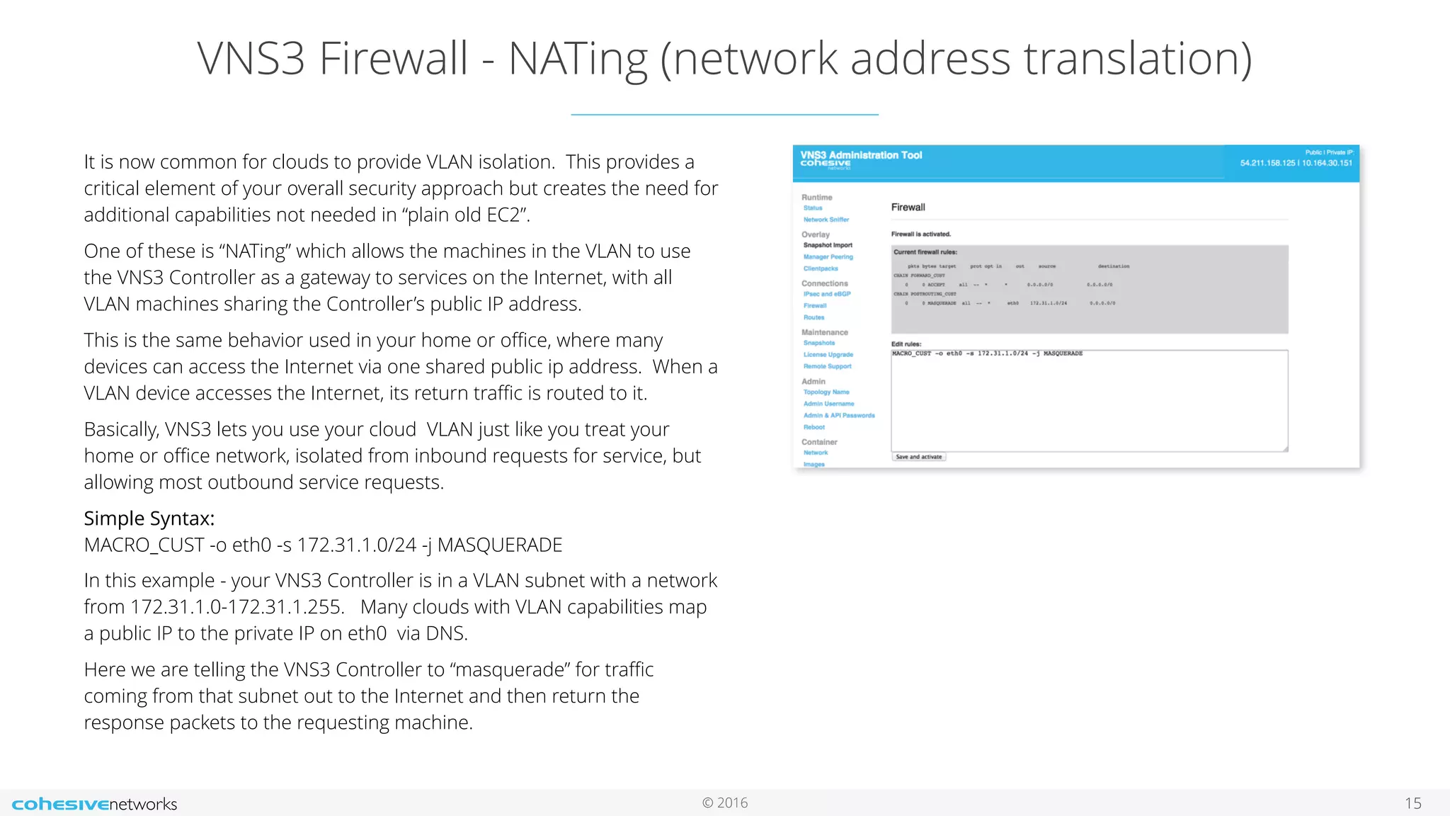 © 2016
VNS3 Firewall - NATing (network address translation)
15
It is now common for clouds to provide VLAN isolation. This provides a
critical element of your overall security approach but creates the need for
additional capabilities not needed in “plain old EC2”.
One of these is “NATing” which allows the machines in the VLAN to use
the VNS3 Controller as a gateway to services on the Internet, with all
VLAN machines sharing the Controller’s public IP address.
This is the same behavior used in your home or oﬃce, where many
devices can access the Internet via one shared public ip address. When a
VLAN device accesses the Internet, its return traﬃc is routed to it.
Basically, VNS3 lets you use your cloud VLAN just like you treat your
home or oﬃce network, isolated from inbound requests for service, but
allowing most outbound service requests.
Simple Syntax:  
MACRO_CUST -o eth0 -s 172.31.1.0/24 -j MASQUERADE
In this example - your VNS3 Controller is in a VLAN subnet with a network
from 172.31.1.0-172.31.1.255. Many clouds with VLAN capabilities map
a public IP to the private IP on eth0 via DNS.
Here we are telling the VNS3 Controller to “masquerade” for traﬃc
coming from that subnet out to the Internet and then return the
response packets to the requesting machine.
 