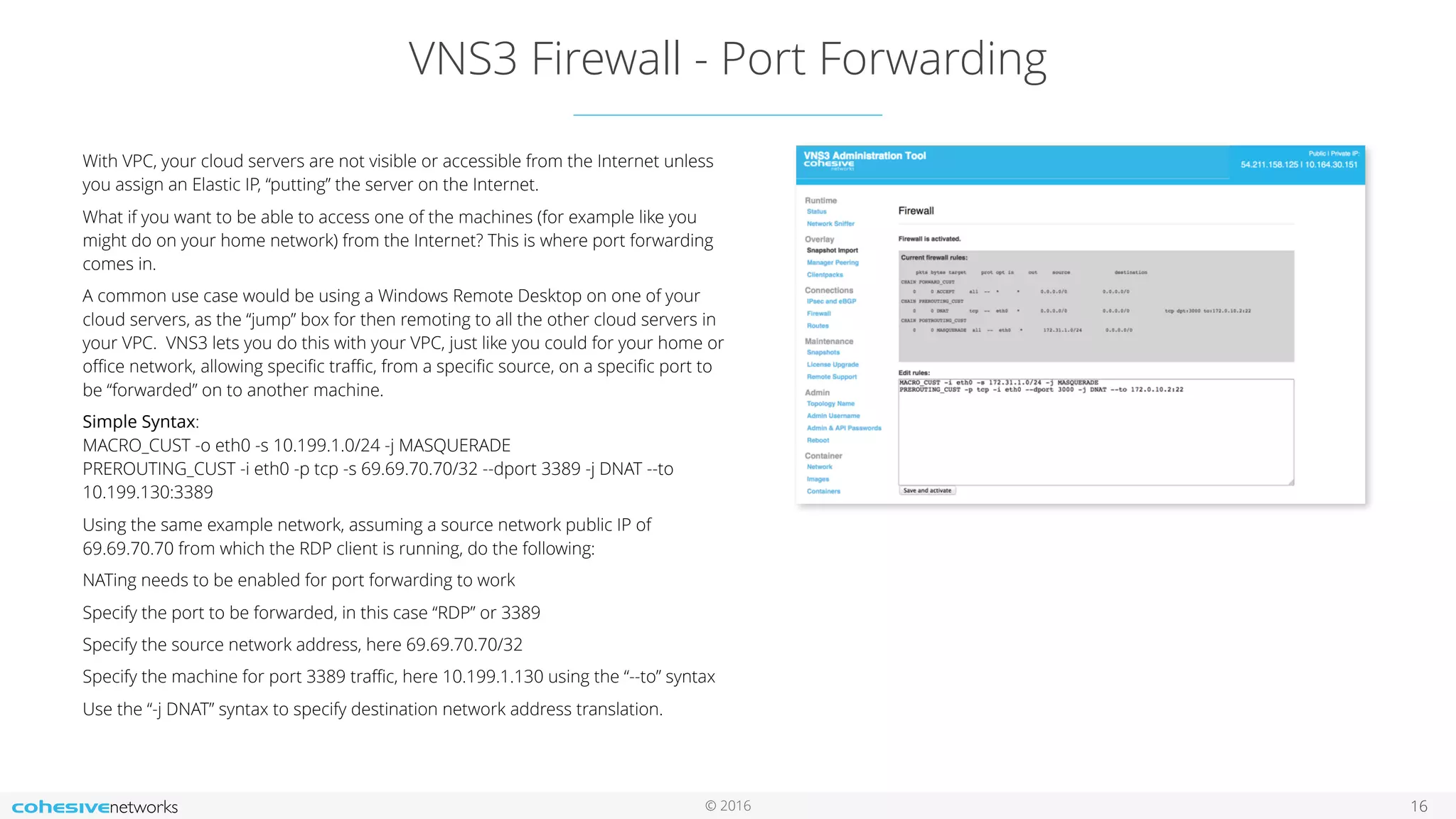 © 2016
VNS3 Firewall - Port Forwarding
16
With VPC, your cloud servers are not visible or accessible from the Internet unless
you assign an Elastic IP, “putting” the server on the Internet.
What if you want to be able to access one of the machines (for example like you
might do on your home network) from the Internet? This is where port forwarding
comes in.
A common use case would be using a Windows Remote Desktop on one of your
cloud servers, as the “jump” box for then remoting to all the other cloud servers in
your VPC. VNS3 lets you do this with your VPC, just like you could for your home or
oﬃce network, allowing speciﬁc traﬃc, from a speciﬁc source, on a speciﬁc port to
be “forwarded” on to another machine.
Simple Syntax:  
MACRO_CUST -o eth0 -s 10.199.1.0/24 -j MASQUERADE 
PREROUTING_CUST -i eth0 -p tcp -s 69.69.70.70/32 --dport 3389 -j DNAT --to
10.199.130:3389
Using the same example network, assuming a source network public IP of
69.69.70.70 from which the RDP client is running, do the following:
NATing needs to be enabled for port forwarding to work
Specify the port to be forwarded, in this case “RDP” or 3389
Specify the source network address, here 69.69.70.70/32
Specify the machine for port 3389 traﬃc, here 10.199.1.130 using the “--to” syntax
Use the “-j DNAT” syntax to specify destination network address translation.
 