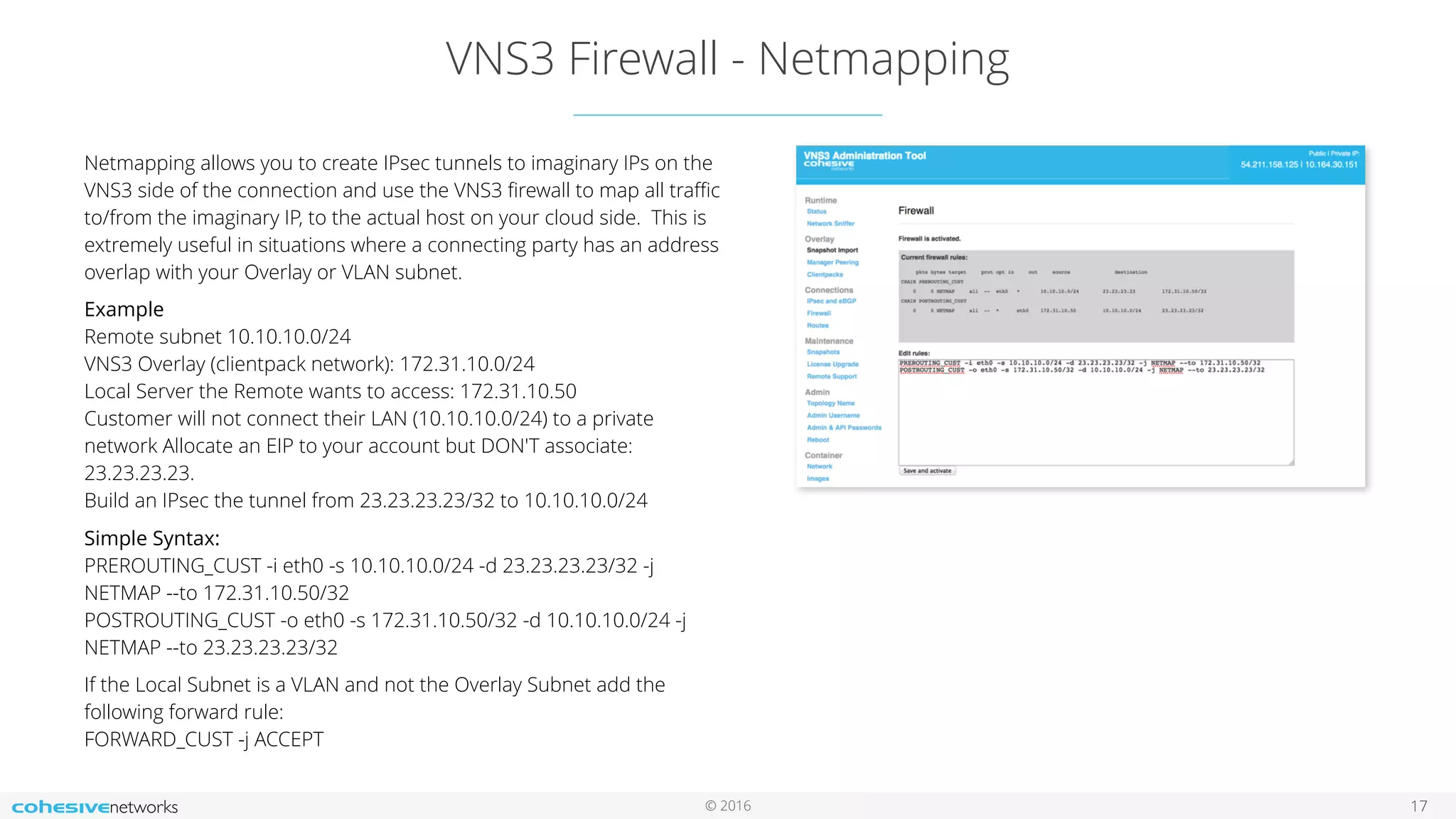 © 2016
VNS3 Firewall - Netmapping
17
Netmapping allows you to create IPsec tunnels to imaginary IPs on the
VNS3 side of the connection and use the VNS3 ﬁrewall to map all traﬃc
to/from the imaginary IP, to the actual host on your cloud side. This is
extremely useful in situations where a connecting party has an address
overlap with your Overlay or VLAN subnet.
Example 
Remote subnet 10.10.10.0/24 
VNS3 Overlay (clientpack network): 172.31.10.0/24 
Local Server the Remote wants to access: 172.31.10.50 
Customer will not connect their LAN (10.10.10.0/24) to a private
network Allocate an EIP to your account but DON'T associate:
23.23.23.23. 
Build an IPsec the tunnel from 23.23.23.23/32 to 10.10.10.0/24
Simple Syntax: 
PREROUTING_CUST -i eth0 -s 10.10.10.0/24 -d 23.23.23.23/32 -j
NETMAP --to 172.31.10.50/32 
POSTROUTING_CUST -o eth0 -s 172.31.10.50/32 -d 10.10.10.0/24 -j
NETMAP --to 23.23.23.23/32
If the Local Subnet is a VLAN and not the Overlay Subnet add the
following forward rule: 
FORWARD_CUST -j ACCEPT
 