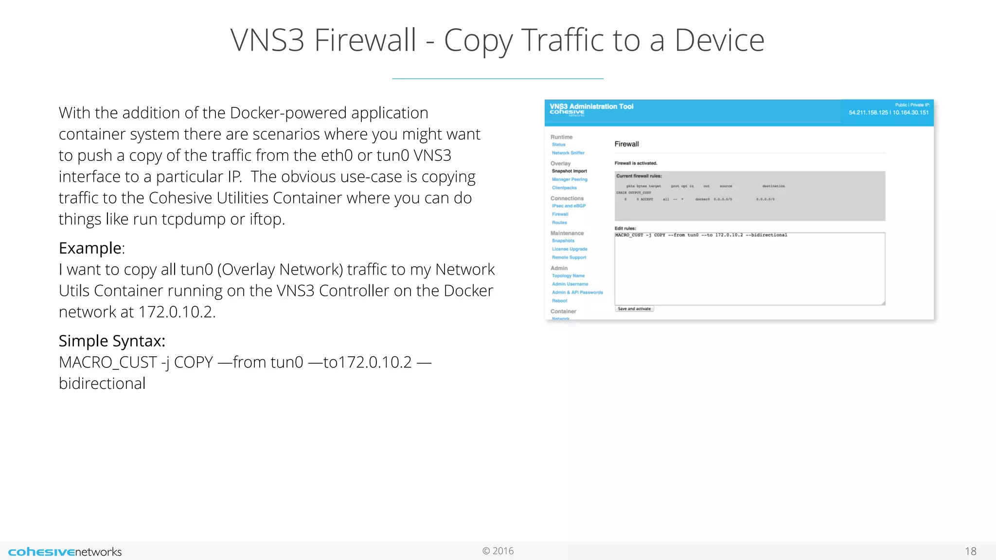 © 2016
VNS3 Firewall - Copy Traﬃc to a Device
18
With the addition of the Docker-powered application
container system there are scenarios where you might want
to push a copy of the traﬃc from the eth0 or tun0 VNS3
interface to a particular IP. The obvious use-case is copying
traﬃc to the Cohesive Utilities Container where you can do
things like run tcpdump or iftop.
Example: 
I want to copy all tun0 (Overlay Network) traﬃc to my Network
Utils Container running on the VNS3 Controller on the Docker
network at 172.0.10.2.
Simple Syntax: 
MACRO_CUST -j COPY —from tun0 —to172.0.10.2 —
bidirectional
 