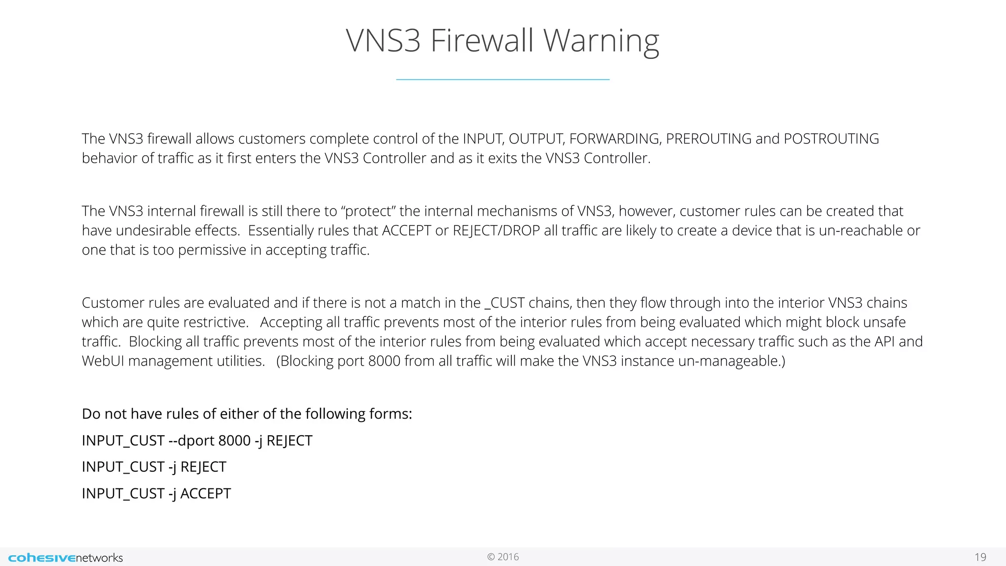 © 2016
VNS3 Firewall Warning
19
The VNS3 ﬁrewall allows customers complete control of the INPUT, OUTPUT, FORWARDING, PREROUTING and POSTROUTING
behavior of traﬃc as it ﬁrst enters the VNS3 Controller and as it exits the VNS3 Controller.
The VNS3 internal ﬁrewall is still there to “protect” the internal mechanisms of VNS3, however, customer rules can be created that
have undesirable eﬀects. Essentially rules that ACCEPT or REJECT/DROP all traﬃc are likely to create a device that is un-reachable or
one that is too permissive in accepting traﬃc.
Customer rules are evaluated and if there is not a match in the _CUST chains, then they ﬂow through into the interior VNS3 chains
which are quite restrictive. Accepting all traﬃc prevents most of the interior rules from being evaluated which might block unsafe
traﬃc. Blocking all traﬃc prevents most of the interior rules from being evaluated which accept necessary traﬃc such as the API and
WebUI management utilities. (Blocking port 8000 from all traﬃc will make the VNS3 instance un-manageable.)
Do not have rules of either of the following forms:
INPUT_CUST --dport 8000 -j REJECT
INPUT_CUST -j REJECT
INPUT_CUST -j ACCEPT
 