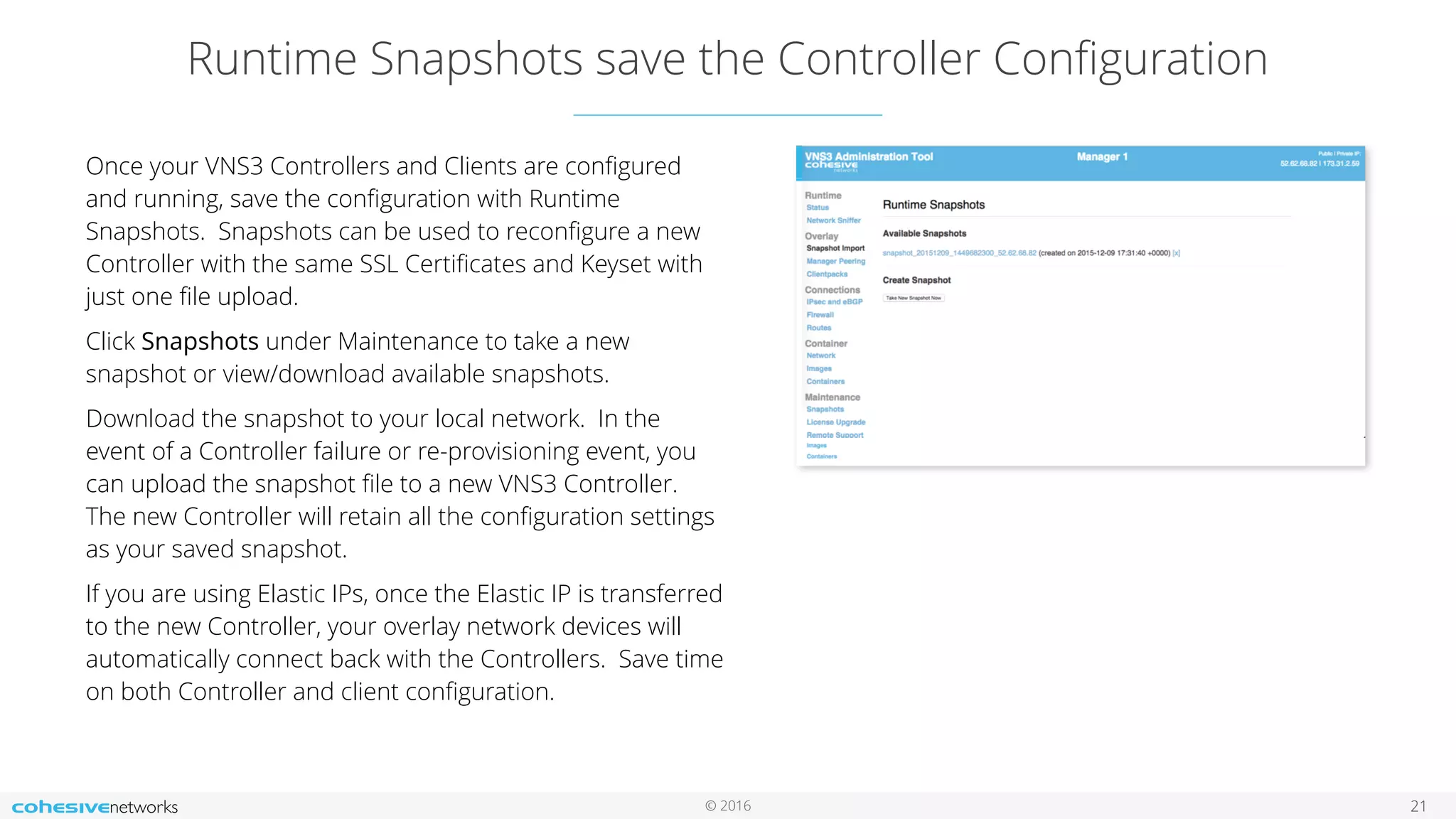 © 2016
Runtime Snapshots save the Controller Conﬁguration
21
Once your VNS3 Controllers and Clients are conﬁgured
and running, save the conﬁguration with Runtime
Snapshots. Snapshots can be used to reconﬁgure a new
Controller with the same SSL Certiﬁcates and Keyset with
just one ﬁle upload.
Click Snapshots under Maintenance to take a new
snapshot or view/download available snapshots.
Download the snapshot to your local network. In the
event of a Controller failure or re-provisioning event, you
can upload the snapshot ﬁle to a new VNS3 Controller.
The new Controller will retain all the conﬁguration settings
as your saved snapshot.
If you are using Elastic IPs, once the Elastic IP is transferred
to the new Controller, your overlay network devices will
automatically connect back with the Controllers. Save time
on both Controller and client conﬁguration.
 