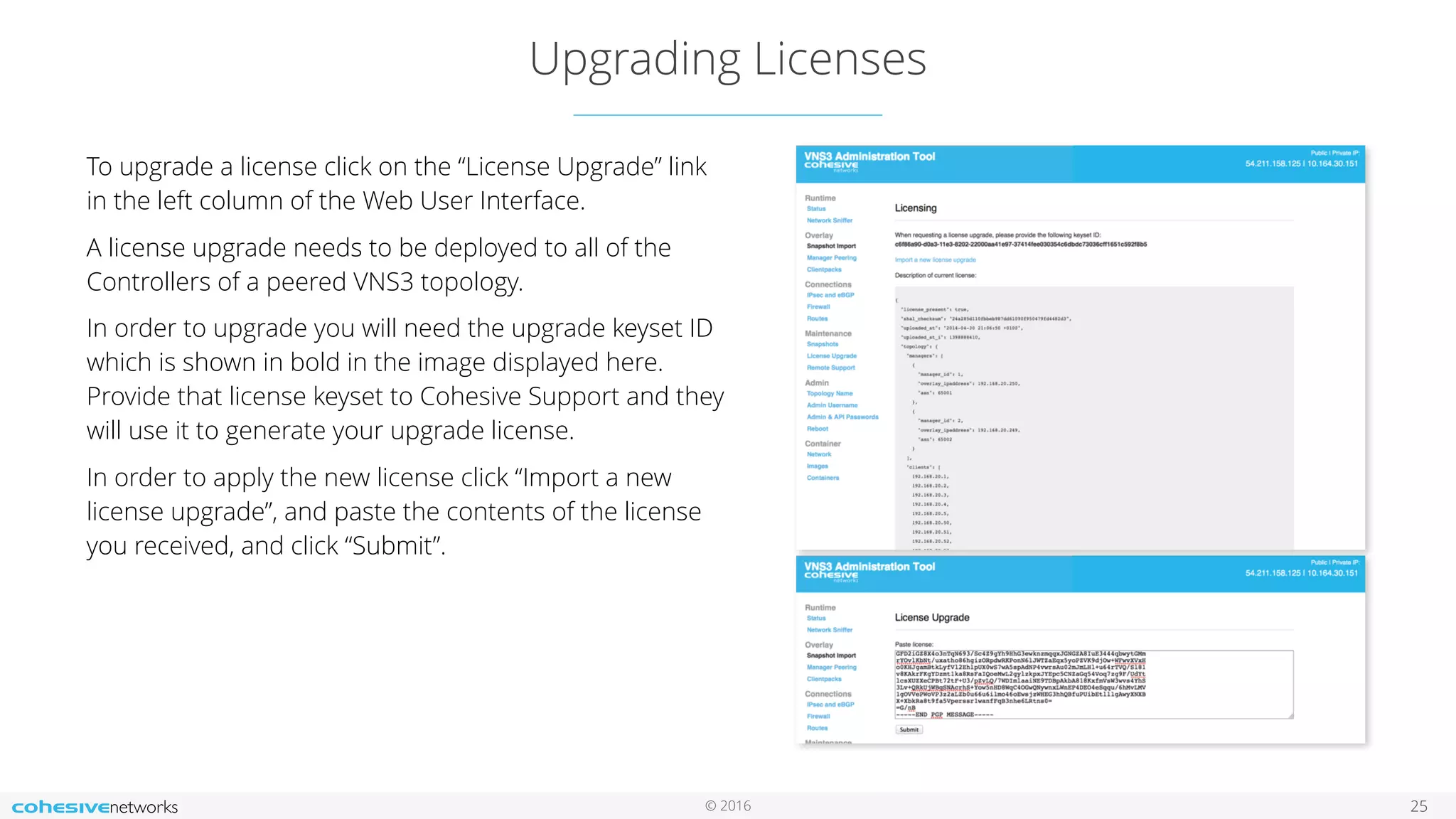 © 2016
Upgrading Licenses
25
To upgrade a license click on the “License Upgrade” link
in the left column of the Web User Interface.
A license upgrade needs to be deployed to all of the
Controllers of a peered VNS3 topology.
In order to upgrade you will need the upgrade keyset ID
which is shown in bold in the image displayed here.
Provide that license keyset to Cohesive Support and they
will use it to generate your upgrade license.
In order to apply the new license click “Import a new
license upgrade”, and paste the contents of the license
you received, and click “Submit”.
 