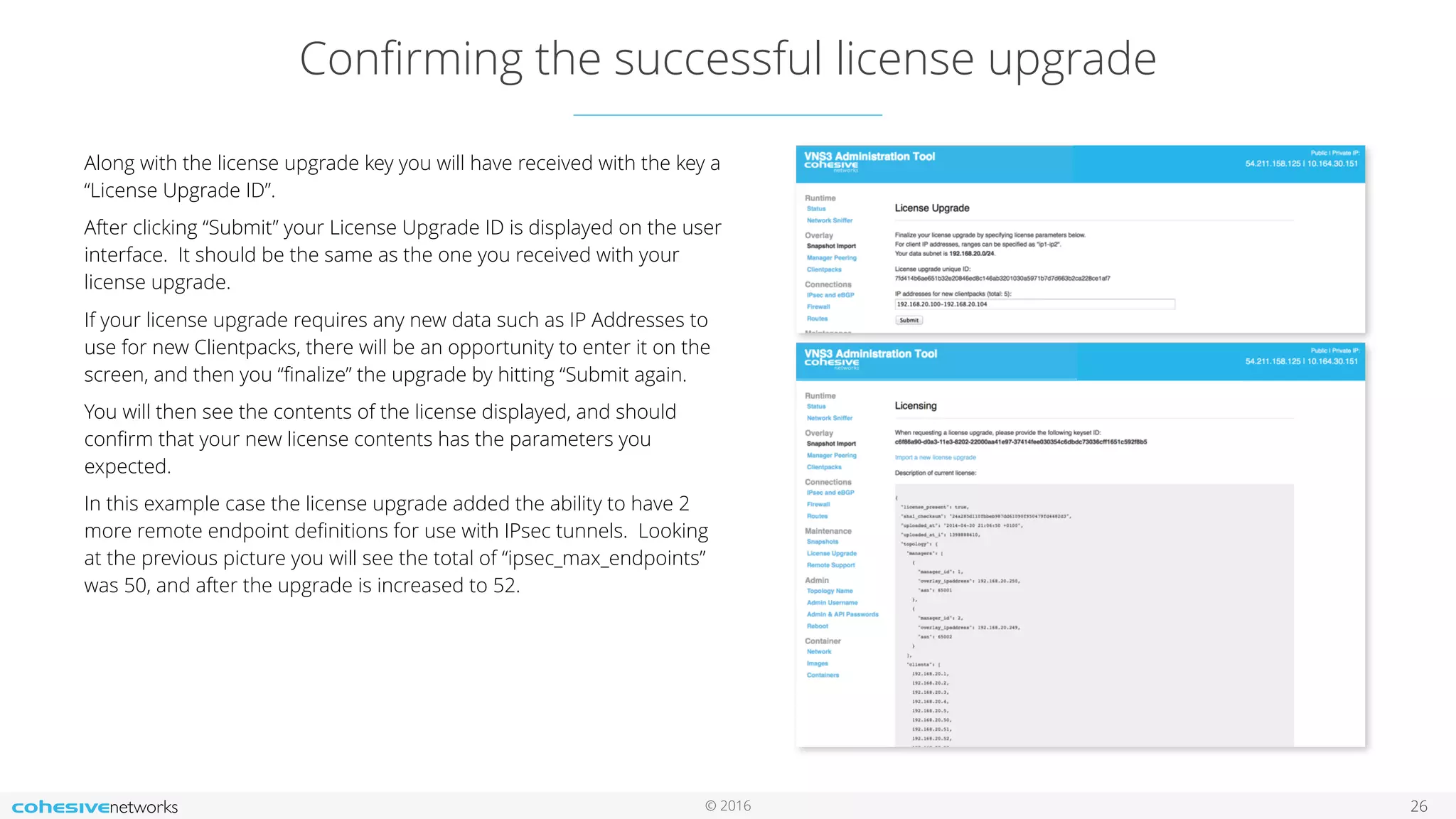 © 2016
Conﬁrming the successful license upgrade
26
Along with the license upgrade key you will have received with the key a
“License Upgrade ID”.
After clicking “Submit” your License Upgrade ID is displayed on the user
interface. It should be the same as the one you received with your
license upgrade.
If your license upgrade requires any new data such as IP Addresses to
use for new Clientpacks, there will be an opportunity to enter it on the
screen, and then you “ﬁnalize” the upgrade by hitting “Submit again.
You will then see the contents of the license displayed, and should
conﬁrm that your new license contents has the parameters you
expected.
In this example case the license upgrade added the ability to have 2
more remote endpoint deﬁnitions for use with IPsec tunnels. Looking
at the previous picture you will see the total of “ipsec_max_endpoints”
was 50, and after the upgrade is increased to 52.
 