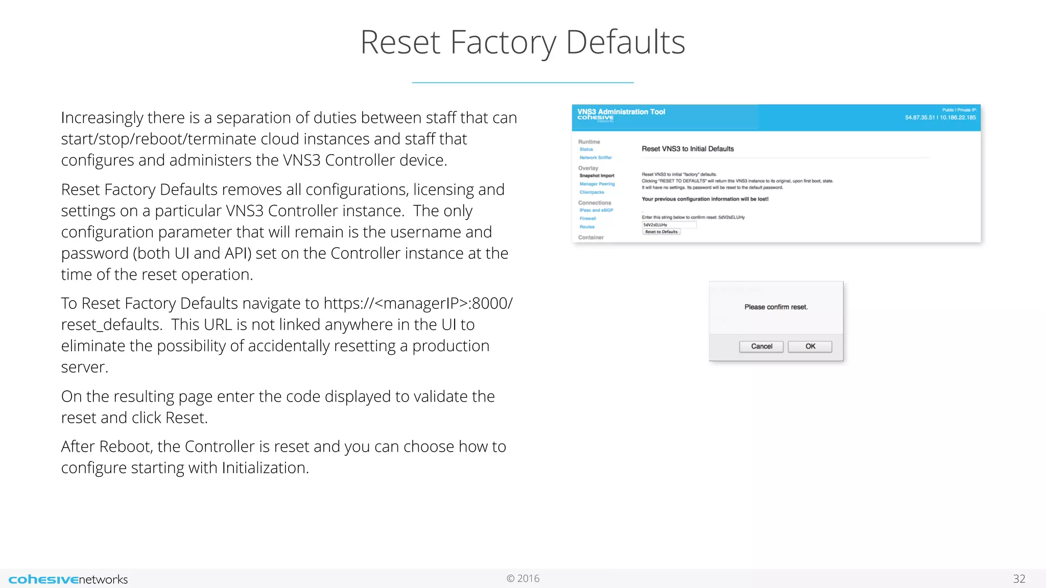 © 2016
Reset Factory Defaults
32
Increasingly there is a separation of duties between staﬀ that can
start/stop/reboot/terminate cloud instances and staﬀ that
conﬁgures and administers the VNS3 Controller device.
Reset Factory Defaults removes all conﬁgurations, licensing and
settings on a particular VNS3 Controller instance. The only
conﬁguration parameter that will remain is the username and
password (both UI and API) set on the Controller instance at the
time of the reset operation.
To Reset Factory Defaults navigate to https://<managerIP>:8000/
reset_defaults. This URL is not linked anywhere in the UI to
eliminate the possibility of accidentally resetting a production
server.
On the resulting page enter the code displayed to validate the
reset and click Reset.
After Reboot, the Controller is reset and you can choose how to
conﬁgure starting with Initialization.
 