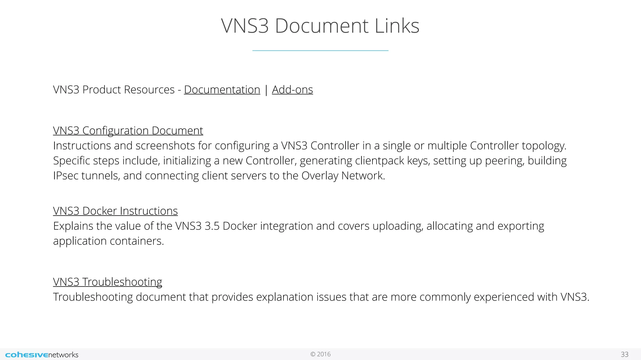 © 2016
VNS3 Document Links
33
VNS3 Product Resources - Documentation | Add-ons
VNS3 Conﬁguration Document 
Instructions and screenshots for conﬁguring a VNS3 Controller in a single or multiple Controller topology.
Speciﬁc steps include, initializing a new Controller, generating clientpack keys, setting up peering, building
IPsec tunnels, and connecting client servers to the Overlay Network.  
VNS3 Docker Instructions 
Explains the value of the VNS3 3.5 Docker integration and covers uploading, allocating and exporting
application containers.
VNS3 Troubleshooting 
Troubleshooting document that provides explanation issues that are more commonly experienced with VNS3. 
 
