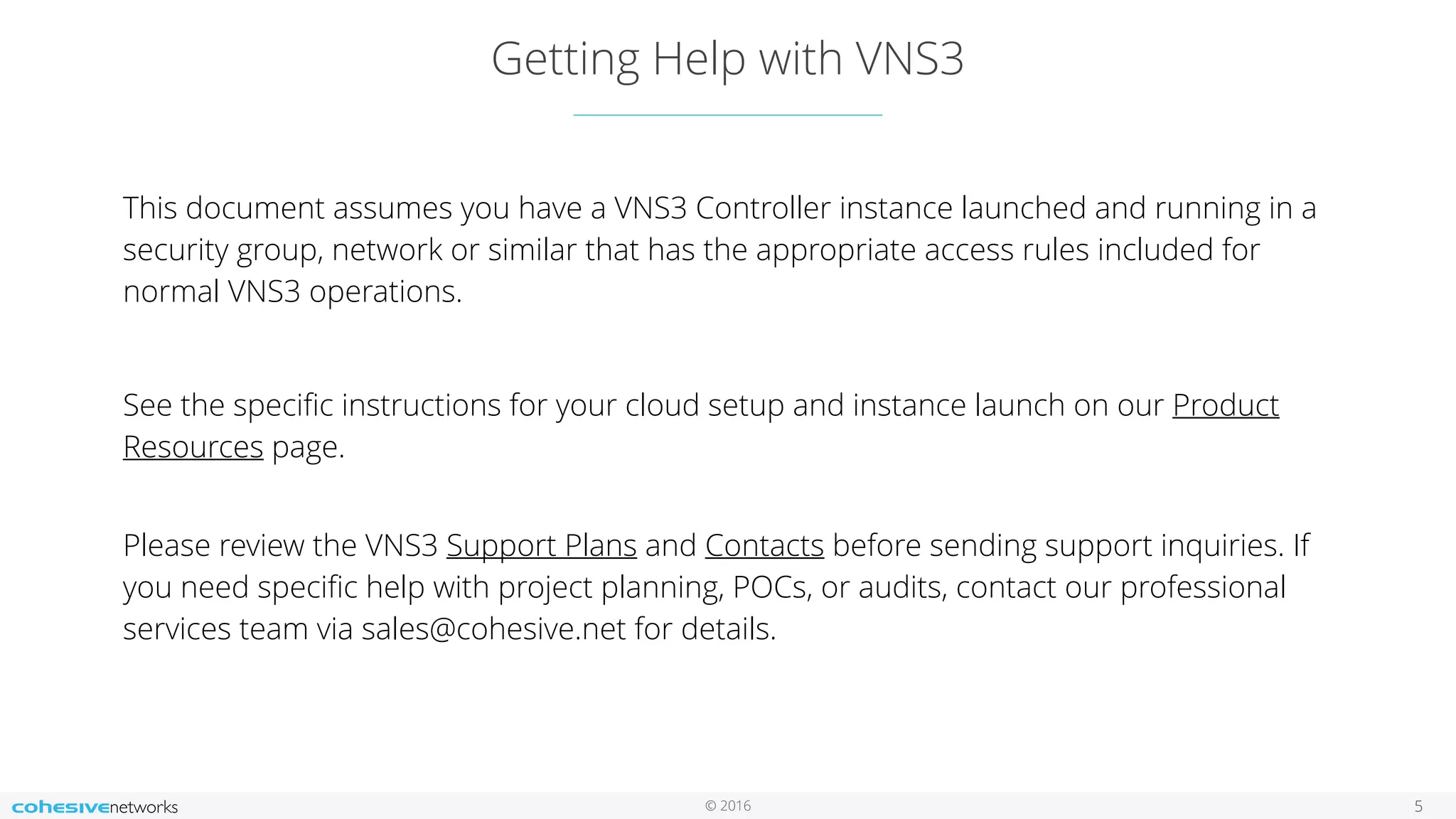 © 2016
Getting Help with VNS3
5
This document assumes you have a VNS3 Controller instance launched and running in a
security group, network or similar that has the appropriate access rules included for
normal VNS3 operations.
See the speciﬁc instructions for your cloud setup and instance launch on our Product
Resources page.
 
Please review the VNS3 Support Plans and Contacts before sending support inquiries. If
you need speciﬁc help with project planning, POCs, or audits, contact our professional
services team via sales@cohesive.net for details.
 