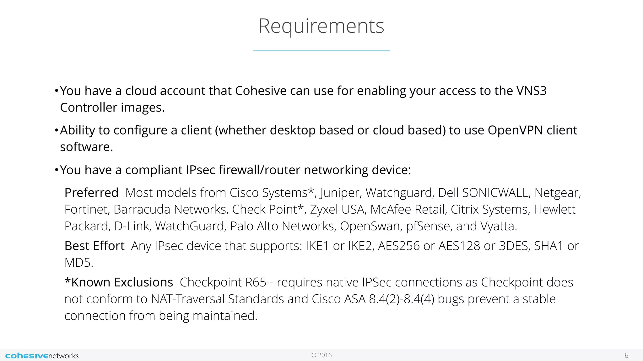 © 2016
Requirements
6
•You have a cloud account that Cohesive can use for enabling your access to the VNS3
Controller images.
•Ability to conﬁgure a client (whether desktop based or cloud based) to use OpenVPN client
software.
•You have a compliant IPsec ﬁrewall/router networking device:
Preferred  Most models from Cisco Systems*, Juniper, Watchguard, Dell SONICWALL, Netgear,
Fortinet, Barracuda Networks, Check Point*, Zyxel USA, McAfee Retail, Citrix Systems, Hewlett
Packard, D-Link, WatchGuard, Palo Alto Networks, OpenSwan, pfSense, and Vyatta.
Best Eﬀort  Any IPsec device that supports: IKE1 or IKE2, AES256 or AES128 or 3DES, SHA1 or
MD5.
*Known Exclusions  Checkpoint R65+ requires native IPSec connections as Checkpoint does
not conform to NAT-Traversal Standards and Cisco ASA 8.4(2)-8.4(4) bugs prevent a stable
connection from being maintained.
 