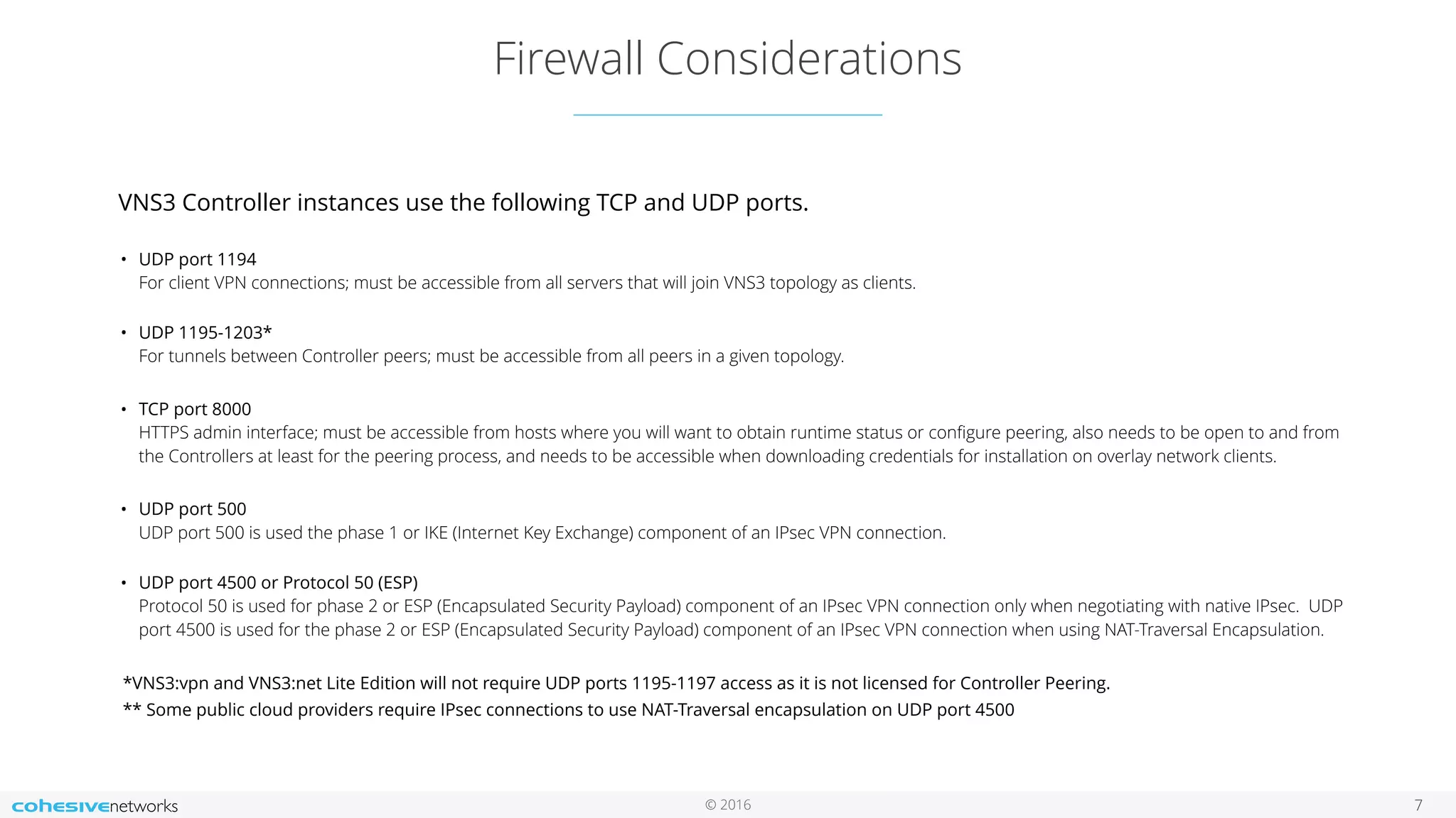 © 2016
Firewall Considerations
7
VNS3 Controller instances use the following TCP and UDP ports. 
• UDP port 1194  
For client VPN connections; must be accessible from all servers that will join VNS3 topology as clients. 
• UDP 1195-1203* 
For tunnels between Controller peers; must be accessible from all peers in a given topology.
• TCP port 8000  
HTTPS admin interface; must be accessible from hosts where you will want to obtain runtime status or conﬁgure peering, also needs to be open to and from
the Controllers at least for the peering process, and needs to be accessible when downloading credentials for installation on overlay network clients.
• UDP port 500 
UDP port 500 is used the phase 1 or IKE (Internet Key Exchange) component of an IPsec VPN connection. 
• UDP port 4500 or Protocol 50 (ESP) 
Protocol 50 is used for phase 2 or ESP (Encapsulated Security Payload) component of an IPsec VPN connection only when negotiating with native IPsec. UDP
port 4500 is used for the phase 2 or ESP (Encapsulated Security Payload) component of an IPsec VPN connection when using NAT-Traversal Encapsulation.
*VNS3:vpn and VNS3:net Lite Edition will not require UDP ports 1195-1197 access as it is not licensed for Controller Peering.
** Some public cloud providers require IPsec connections to use NAT-Traversal encapsulation on UDP port 4500
 