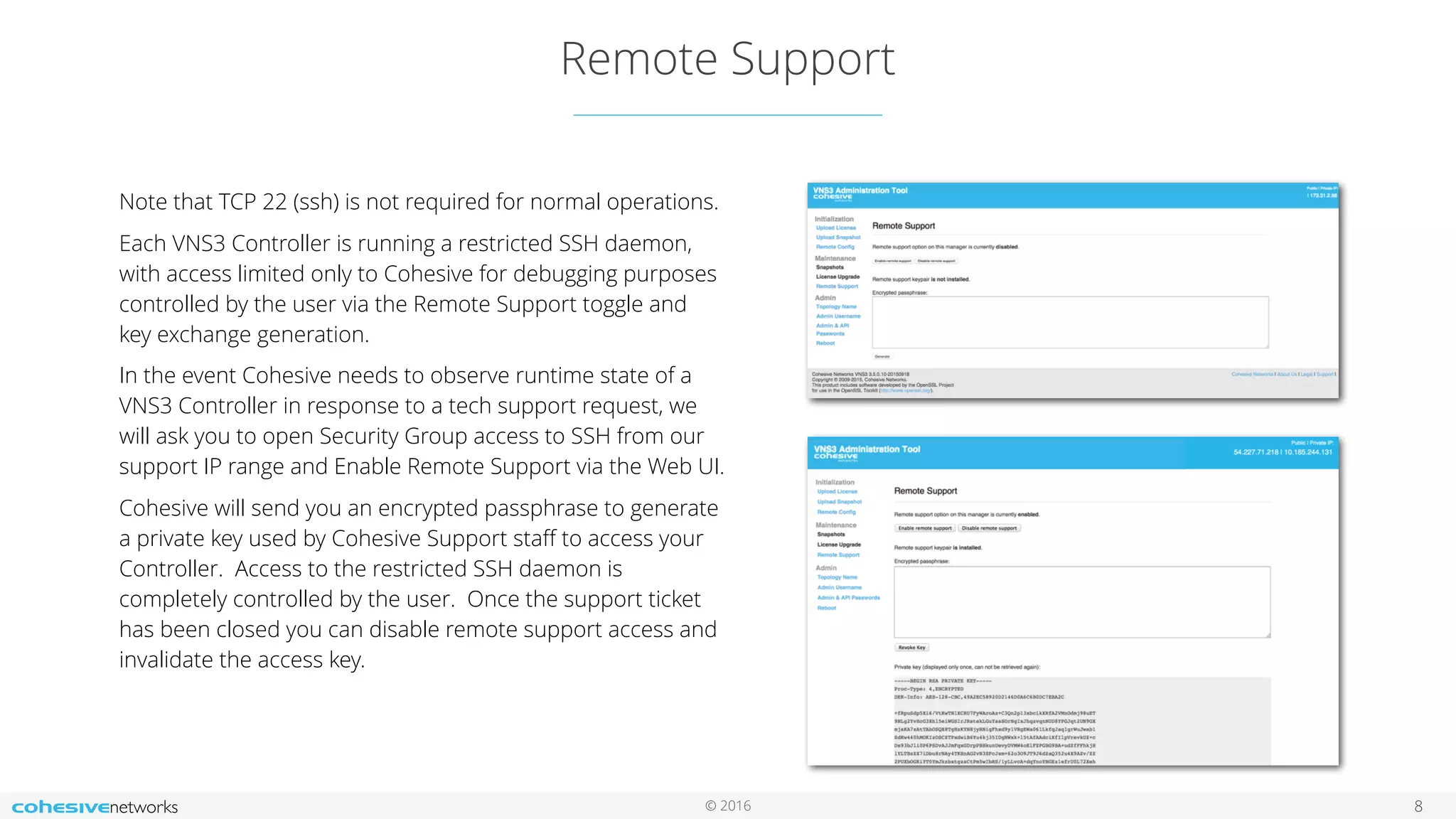 © 2016
Remote Support
8
Note that TCP 22 (ssh) is not required for normal operations.
Each VNS3 Controller is running a restricted SSH daemon,
with access limited only to Cohesive for debugging purposes
controlled by the user via the Remote Support toggle and
key exchange generation.
In the event Cohesive needs to observe runtime state of a
VNS3 Controller in response to a tech support request, we
will ask you to open Security Group access to SSH from our
support IP range and Enable Remote Support via the Web UI.
Cohesive will send you an encrypted passphrase to generate
a private key used by Cohesive Support staﬀ to access your
Controller. Access to the restricted SSH daemon is
completely controlled by the user. Once the support ticket
has been closed you can disable remote support access and
invalidate the access key.
 