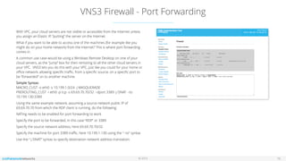 © 2016
VNS3 Firewall - Port Forwarding
16
With VPC, your cloud servers are not visible or accessible from the Internet unless
you assign an Elastic IP, “putting” the server on the Internet.
What if you want to be able to access one of the machines (for example like you
might do on your home network) from the Internet? This is where port forwarding
comes in.
A common use case would be using a Windows Remote Desktop on one of your
cloud servers, as the “jump” box for then remoting to all the other cloud servers in
your VPC. VNS3 lets you do this with your VPC, just like you could for your home or
oﬃce network, allowing speciﬁc traﬃc, from a speciﬁc source, on a speciﬁc port to
be “forwarded” on to another machine.
Simple Syntax:  
MACRO_CUST -o eth0 -s 10.199.1.0/24 -j MASQUERADE 
PREROUTING_CUST -i eth0 -p tcp -s 69.69.70.70/32 --dport 3389 -j DNAT --to
10.199.130:3389
Using the same example network, assuming a source network public IP of
69.69.70.70 from which the RDP client is running, do the following:
NATing needs to be enabled for port forwarding to work
Specify the port to be forwarded, in this case “RDP” or 3389
Specify the source network address, here 69.69.70.70/32
Specify the machine for port 3389 traﬃc, here 10.199.1.130 using the “--to” syntax
Use the “-j DNAT” syntax to specify destination network address translation.
 