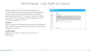 © 2016
VNS3 Firewall - Copy Traﬃc to a Device
18
With the addition of the Docker-powered application
container system there are scenarios where you might want
to push a copy of the traﬃc from the eth0 or tun0 VNS3
interface to a particular IP. The obvious use-case is copying
traﬃc to the Cohesive Utilities Container where you can do
things like run tcpdump or iftop.
Example: 
I want to copy all tun0 (Overlay Network) traﬃc to my Network
Utils Container running on the VNS3 Controller on the Docker
network at 172.0.10.2.
Simple Syntax: 
MACRO_CUST -j COPY —from tun0 —to172.0.10.2 —
bidirectional
 