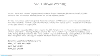 © 2016
VNS3 Firewall Warning
19
The VNS3 ﬁrewall allows customers complete control of the INPUT, OUTPUT, FORWARDING, PREROUTING and POSTROUTING
behavior of traﬃc as it ﬁrst enters the VNS3 Controller and as it exits the VNS3 Controller.
The VNS3 internal ﬁrewall is still there to “protect” the internal mechanisms of VNS3, however, customer rules can be created that
have undesirable eﬀects. Essentially rules that ACCEPT or REJECT/DROP all traﬃc are likely to create a device that is un-reachable or
one that is too permissive in accepting traﬃc.
Customer rules are evaluated and if there is not a match in the _CUST chains, then they ﬂow through into the interior VNS3 chains
which are quite restrictive. Accepting all traﬃc prevents most of the interior rules from being evaluated which might block unsafe
traﬃc. Blocking all traﬃc prevents most of the interior rules from being evaluated which accept necessary traﬃc such as the API and
WebUI management utilities. (Blocking port 8000 from all traﬃc will make the VNS3 instance un-manageable.)
Do not have rules of either of the following forms:
INPUT_CUST --dport 8000 -j REJECT
INPUT_CUST -j REJECT
INPUT_CUST -j ACCEPT
 