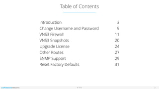 © 2016
Table of Contents
2
Introduction 3
Change Username and Password 9
VNS3 Firewall 11
VNS3 Snapshots 20
Upgrade License 24
Other Routes 27
SNMP Support 29
Reset Factory Defaults 31
 