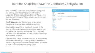 © 2016
Runtime Snapshots save the Controller Conﬁguration
21
Once your VNS3 Controllers and Clients are conﬁgured
and running, save the conﬁguration with Runtime
Snapshots. Snapshots can be used to reconﬁgure a new
Controller with the same SSL Certiﬁcates and Keyset with
just one ﬁle upload.
Click Snapshots under Maintenance to take a new
snapshot or view/download available snapshots.
Download the snapshot to your local network. In the
event of a Controller failure or re-provisioning event, you
can upload the snapshot ﬁle to a new VNS3 Controller.
The new Controller will retain all the conﬁguration settings
as your saved snapshot.
If you are using Elastic IPs, once the Elastic IP is transferred
to the new Controller, your overlay network devices will
automatically connect back with the Controllers. Save time
on both Controller and client conﬁguration.
 